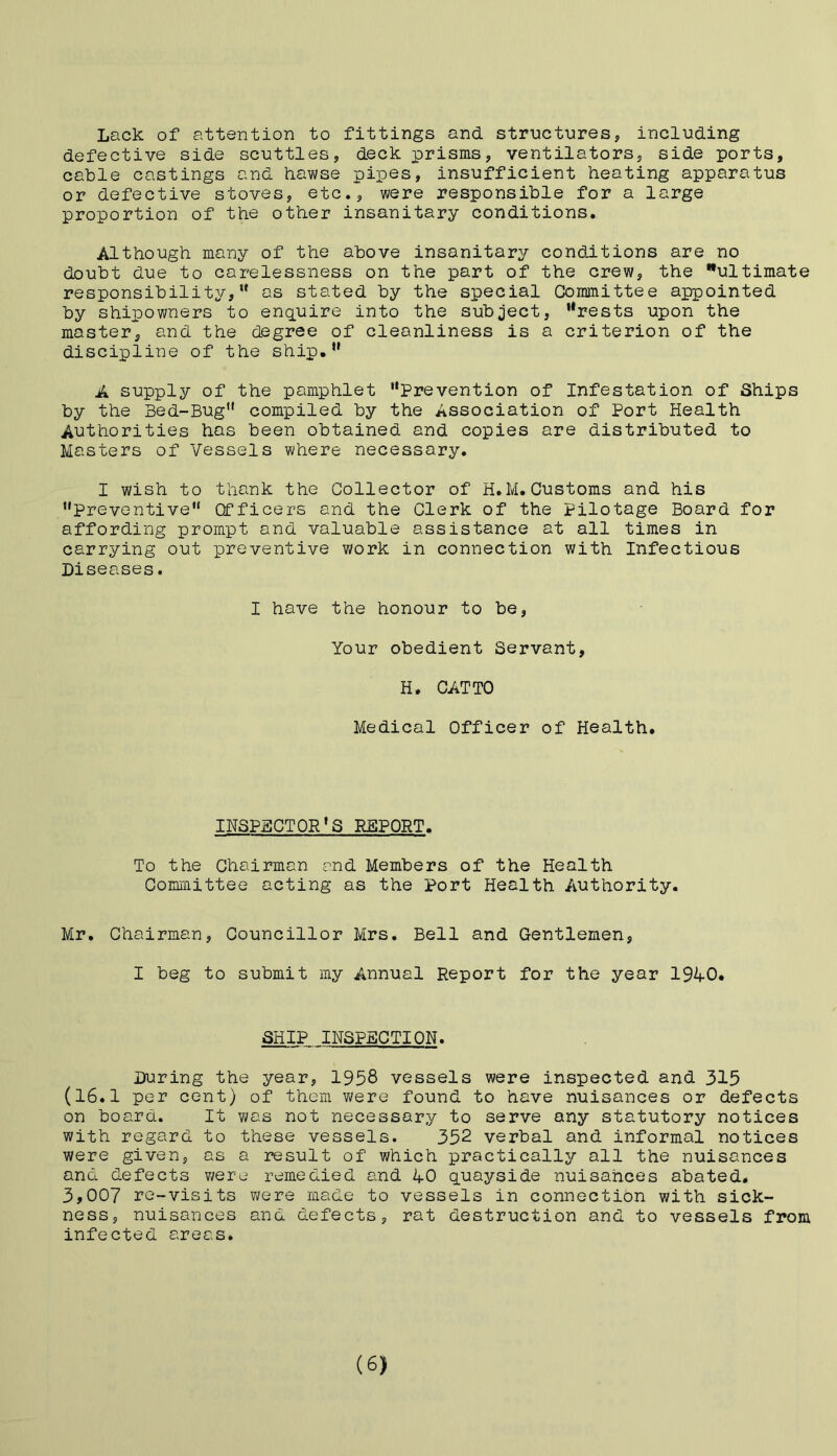 Lack of attention to fittings and structures, including defective side scuttles, deck prisms, ventilators, side ports, cable castings and hawse pipes, insufficient heating apparatus or defective stoves, etc., were responsible for a large proportion of the other insanitary conditions. Although many of the above insanitary conditions are no doubt due to carelessness on the part of the crew, the ultimate responsibility,” as stated by the special Committee appointed by shipowners to enquire into the subject, rtrests upon the master^ and the degree of cleanliness is a criterion of the discipline of the ship.” A supply of the pamphlet Prevention of Infestation of Ships by the Bed-Bug” compiled by the Association of Port Health Authorities has been obtained and copies are distributed to Masters of Vessels where necessary. I wish to thank the Collector of H.M.Customs and his •'Preventive” Officers and the Clerk of the Pilotage Board for affording prompt and valuable assistance at all times in carrying out preventive work in connection with Infectious Diseases. I have the honour to be, Your obedient Servant, H. CATTO Medical Officer of Health. INSPECTOR'S REPORT. To the Chairman and Members of the Health Committee acting as the Port Health Authority. Mr. Chairman, Councillor Mrs. Bell and Gentlemen, I beg to submit my Annual Report for the year 1940. SHIP INSPECTION. During the year, 1958 vessels were inspected and 315 (16.1 per cent) of them were found to have nuisances or defects on board. It was not necessary to serve any statutory notices with regard to these vessels. 352 verbal and informal notices were given, as a result of which practically all the nuisances and defects were remedied and 40 quayside nuisances abated. 3,007 re-visits were made to vessels in connection with sick- ness, nuisances and defects, rat destruction and to vessels from infected areas. (6)