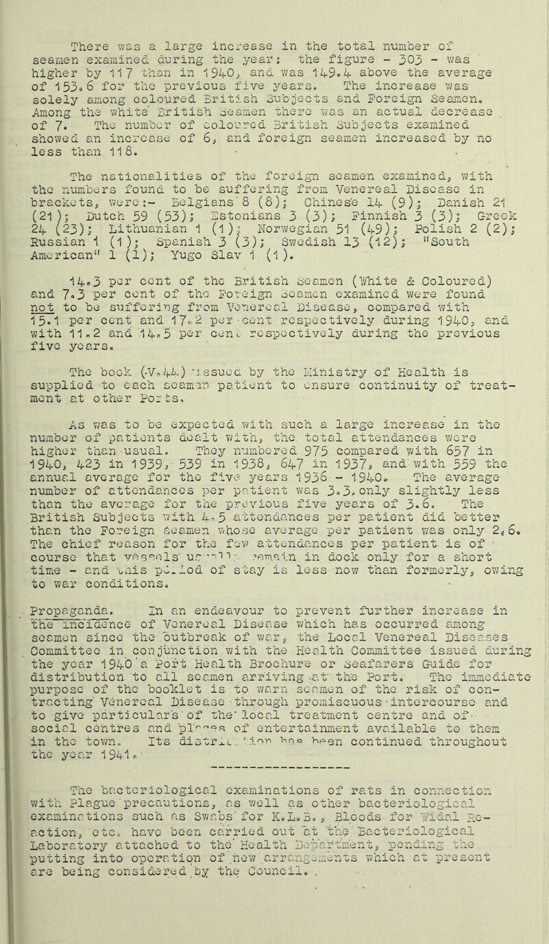 seamen examined d-uring the year 2 the figure - 303 - v;as higher by 117 than in 1940^ and was 149»4 above the average of 153o6 for the previous five years. The increase was solely among coloured British oubjects and foreign Seamen. Among the white British oeamen there was an actual decrease of 7. The number of coloured British Subjects examined showed an increase of 6, and foreign seamen increased by no less than.118. The nationalities of the foreign seamen examined, with the numbers found to be suffering from Venereal Disease in brackets, were:- Belgians'8 (8)j Chinese I4 (9); Danish 21 (21 J; Dutch 59 (53)j Bstonians 3 (3); Finnish 3 (3); Greek 24 (23); Lithuanian 1 (I); Norwegian 51 (49); Polish 2 (2); Russian 1. (I); Spanish 3 (3); Swedish 13 (12); ‘'South American 1 (1); Yugo Slav 1 (1 ). 14o3 P'^r cent of the British Seamen (iVhite cS: Coloured) and 7«3 psr cent of the Foreign Seamen examined were found not to be sufferi.ng from Venereal Disease, compared with 15«1 per cent and 17<'2 per-cent respectively during 1940, and with 11 n 2 and .1445 par. cen L respectively during the previous five years. The book (.Vo4h) •.’ssuea by the Ministry of Health is supplied -to each seaman patient to ensure continuity of treat- ment at other Ports, As was to be expected with such a large increase in the number of patients dealt with, the. total attendances wore higher than-usual. They num'bered 973 compared with 657 ia 1940, 423 in 1939;- 539 in 1938, 647 in 1937j and'with 559 the annual average for the five years 1936- 1940. The average number of attendances per patient was 3<>3>only slightly less than the average for the previous five years of 3«6, The British Subjects with 4-^5 attendances per patient did better than the Foreign seamen , whose average per patient was only 2^,6* The chief reason for the fev' attendances per patient is of • course that yes^-els' us ’''-ii:' ?eTn.ain in dock only for a short' time - and unis p0..1od of stay is less now than formerly, owing to war conditions. Propaganda. In an endeavour to prevent further increase in the“fncri3ence of Venereal Disease which has occurred among seamen since the outbreak of war, the Local Venereal Diseases Committee in. conjunction v/ith the Health Committee issued during the year 1940'a Po'ft Health Brochure or seafarers Guide for distribution to all seamen arriving-at” the Port. The immediate purpose of the booklet is to warn se'amen of the risk of con- tracting'Venereal Disease - through promiscuous-• intercourse and to give particular's■ of the'local treatment centre and of-- ■ social centres and of entertainment available to them in the town. Its distr^-L:been continued throughout the year 1941^' The bacteriological examinations of rats in connection with plague precautions, as well as other bacteriological examinations such as Swabs'for K.L.B. , Bloods, for V/idal Re- action, etc. have been carried out 'at 'the.'Bacteriological Laboratory attached- to the’ Health Depa'rtm'eht, pendi'ng the putting into operation of ,hew a-rrangements which at present are being considered.by the Council. .