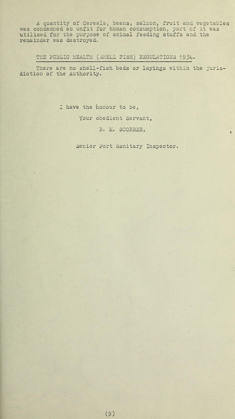 A guantity of Cerealsj iDeanSj salmon^, fruit and vegetables was condemned as unfit for human consumption^ part of it was utilised for the purpose of animal feeding stuffs and the remainder was destroyed. THE PUBLIC HEALTH (CHELL EISH) REGULATIOHo 1934- There are no shell-fish beds or layings within the juris- diction of the Authority, I have the honour to be^ Your obedient Servant, R, M. SCORRER, Senior Port Sanitary Inspector. (9)
