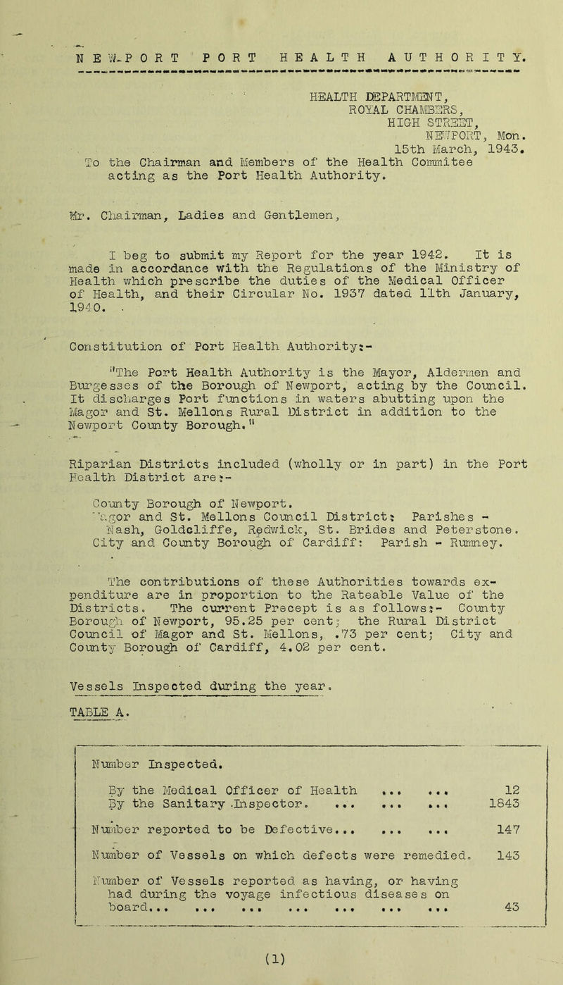 NEW.PORT PORT HEALTH AUTHORITY. HEALTH DEPARTMENT, ROYAL CHAMBERS, HIGH STREET, NM7F0RT, Mon. 15th March, 1943. To the Chairman and. Members of the Health Corrmiitee acting as the Port Health Authority. Mr. Chairman, Ladies and Gentlemen, I beg to submit my Report for the year 1942. It is made in accordance with the Regulations of the Ministry of Health xvhich prescribe the duties of the Medical Officer of Health, and their Circular No. 1937 dated 11th January, 1940. - Constitution of Port Health Authoritys- ‘’The Port Health Authority is the Mayor, Aldermen and Burgesses of the Borough of Newport, acting by the Council. It discharges Port functions in waters abutting upon the Magor and St. Mellons Rural District in addition to the Newport County Borough.” Riparian Districts included (wholly or in part) in the Port Health District arej- Gounty Borough of Newport. 'hgor and St. Mellons Coun.cil District? Parishes - Nash, Goldcliffe, Redwick, St. Brides and Peterstone. City and County Borou^ of Cardiff^ Parish - Rumney. The contributions of these Authorities towards ex- penditure are in proportion to the Rateable Value of the Districts. The current Precept is as follows?- County Borough of Newport, 95.25 per centj the Rural District Council of Magor and St. Mellons, .73 per cent; City and County Borough of Cardiff, 4.02 per cent. Vessels Inspected during the year. TABLE A. Number Inspected. By the Medical Officer of Health ... ... 12 By the Sanitary .Inspector. ... ... ... 1843 Number reported to be Defective.. 147 Number of Vessels on which defects were remedied. 143 Number of Vessels reported as having, or having had during the voyage infectious diseases on board... ... ... ... ... ... ... 43