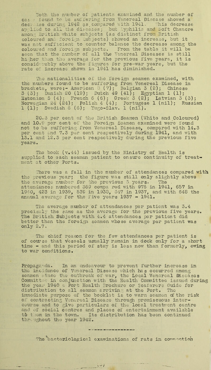 3oth the niraber of patients examined and the niomber of ca£. f lound to be suffering from. Venereal Disease shovi/ed a deci-v.ase during 1942 as _ compared v^ith 1941. '=liis decrease aiDvlied to all the diseases; but iyphilis and Soft Chancre among British \vhite subjects {as distinct from British coloured and foreign Subjects) shov/ed an increase, but it was not sufficient to counter balance the decrease among the coloured and foreign subjectso From the table it will be seen tliat the number of all the Venereal Diseases is still hi ,he^ than the average for the previous five years, it is considrI'ably above the figures for pre-war year.s, but the rate oi increase shown in 1941 has diminished. The nationalities of the foreign seamen examined, with the nuiribers found to be suffering from Venereal Disease in brackets, Y/ere-j- American 3 (7); Belgian 3 (2); Chinese 3 (3); Danish 20 (19); Dutch 49 (41); Egyptian 1 (1); Sstonion 5 (4); French 6 (6); Creek 3 (2); Latvian 3 (3); Norv^egian 24 (24); Polish 4 (4); Portugese 1 (nil); Russian 1 (1); Sv/edish 6 (6); Yugo-Slav. 1 (nil), 20,3 per cent of the British Seamen (Whito and Coloured) and 10o9 per cent of the Foreign Seamen examined were found not to be suffering from Venereal Disease, compared with 14.3 per cent and 7.3 per cent respectively during 1941, and v;ith 13,1 and 12.3 per cent respectively during the previous five years. The book (v.44) issued by the Ministry of Health is supplied to each seaman patient to ensure continuity of treat- ment at other Ports. There Y/as a fall in the number of attendances compared with the previous 7/-ear; the figure was still only slightly above the average number for the previous 5 years. The . attendances numbered 369 compa red with 975 in 1941, 657 in 1940, 423 in 1939, 539 in 1938, 347 in 1937, and with 648 the annual average for the five years 1937 - 1941, The average number of attendances per patient was 3,4 precisely the same as the average for the previous five years. The British ST!±ijocts v/ith 4.4 attendances per patient did better than the foreign seamen v/ho se average per patient was only 2.7. The chief reason for the few attendances per patient is of course that vessels usually r.emain in dock only for a short time - and this period of stay is loss now than formerly, owing to war conditions. Propaganda, In an endeavour to prevent further increase in the incidence of Vonoreal Disease v/hich has occurred among seamen since Die outbreak of the Local Venereal Diseases Committee in conjunction v/ith the Health Comn.ittee issued during the year 1940 a Port Health Brochure or Seafarers C-uido for distribution to all seamen arriving at the Port, The ir,Tmediate purpose of the booklet is to warn seamen of the risk of contracting Venereal Disease throu,^ promiscuous inter- course and to give particulars of the local treatrnent centre and of social centres and places of entertainment available tb t..\om in the town. Its distribution has been continued throughout the year 1942^ The‘bacteriological examinations of rats in connection