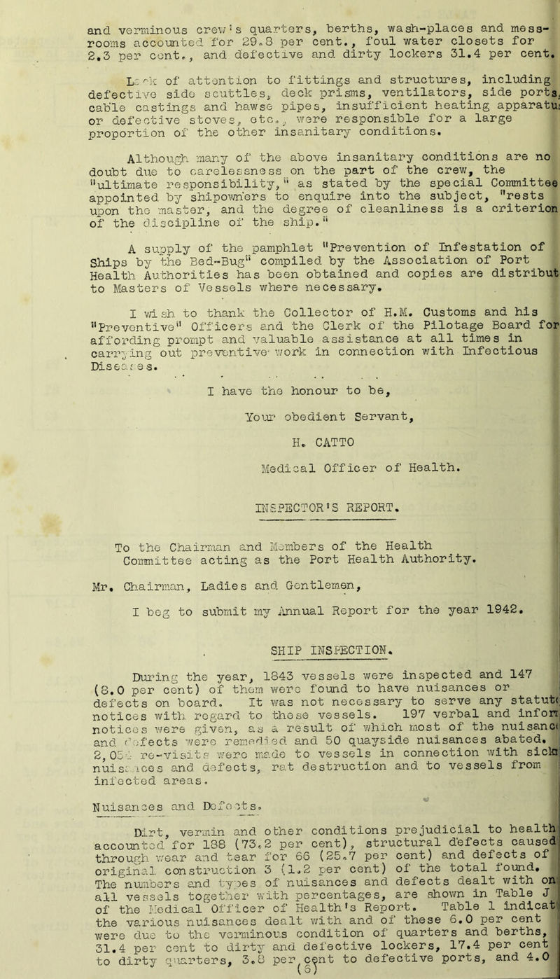 and verminous crew’s quarters, berths, wash-places and mess- rooms accounted for 29«8 per cent., foul water closets for 2,3 per cent., and defective and dirty lockers 31,4 per cent. of attention to fittings and structures, including defective side scuttles, deck prisms, ventilators, side ports, cable castings and hawse pipes, insufficient heating apparatu; or defective stoves,. otCo, w^ere responsible for a large proportion of the other insanitary conditions. Although, many of the above insanitary conditions are no doubt due to carelessness on the part of the crew, the ’’ultimate responsibility, as stated by the special Committee appointed by shipovmers to enquire into the subject, ’’rests upon the master, and the degree of cleanliness is a criterion of the discipline of the ship.” A supply of the pamphlet Prevention of Infestation of Ships by the Bed-Bug compiled by the Association of Port Health Authorities has been obtained and copies are distribut to Masters of Vessels where necessary, I vd sh to thank the Collector of H.M. Customs and his Preventive Officers and the Clerk of the Pilotage Board for affording prompt and valuable assistance at all times in carrying out pro vent ive-'work in connection with Infectious Disear e s. I have the honour to be. Your obedient Servant, H. CATTO Medical Officer of Health. HiSPECTOR’S REPORT. To the Chairman and Members of the Health Committee acting as the Port Health Authority, Mr, Chairman, Ladies and Gentlem-en, I beg to submit my iinnual Report for the year 1942, SHIP INSPECTION. Dui’ing the year, 1843 vessels were inspected and 147 (8,0 per cent) of them wero found to have nuisances or defects on board. It was not necessary to serve any statute notices with regard to those vessels. 197 verbal and infon notices v/ere given, as a result of which most of the nuisance and defects were remedied and 50 quayside nuisances abated, 2,05'-.- re-visits wero made to vessels in connection with sicln nuisaices and defects, rat destruction and to vessels from infected areas. Nuisances and Defects. account thro ugh Dirt, vermin and other conditions prejudicial to health or 188 (73.2 per cent), structural defects caused )d r wear and tear for 66 (25o7 per cent) and defects of original construction 3 (1.2 per cent) of the total ioi^d. The numbers and types of nuisances and defects dealt with or all vessels together with percentages, are shown in Table J of the Medical Officer of Health’s Report. Table 1 indicai the various nuisances dealt v;ith and of these 6,0 per cent v/ere due to the verminous condition of quarters and berths, 31.4 per cent to dirty and defective lockers, 17,4 per cent to dirty quarters, 3.8 per cent to defective ports, and 4.0 (S)