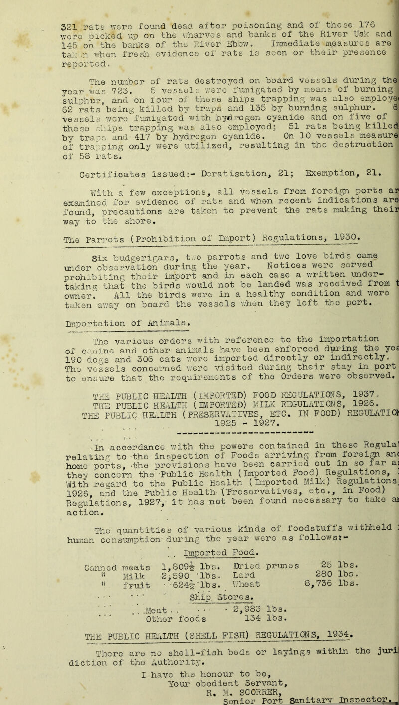 321 rats v/ere found dead after poisoning and of these 176 were picked up on the wharves and hanks of the River Usk and : 145 on the banks of the River Ebbw. Inmediate mpasuros are tali'.n vdien fresh evidence of rats is seen or their presence < reported. The number of rats destroyed on board vessels during the year was 723. 5 vessels were fumigated by means of burning , sulnhur, and on four of these ships trapping was also employee 62 rats being killed by traps and 135 by burning sulphur. S| vessels v/ere f’xmigatod v/ith hydrogen cyanide and on five of these chips trapping was also employed^ 51 rats being killed bv traps and 417 by hydrogen cyanide. On 10 vessels measure, of trapping only were utilized, resulting in the destruction of 58 rats. Certificates issued^- Deratisation, 21; Exemption, 21. with a fev/ exceptions, all vessels from foreign ports ar examined for evidence oi rats and v/hen recent indications are found, precautions are taken to prevent the rats making their way to the shore. The Parrots (Prohibition of Import) Regulations, 1930. Six budgerigars, t.vo parrots and two love birds came und.er observation during the year. Notices were served prohibiting their import and in each case a v/ritten under- taking that the birds would not be landed v/as received from t ov/ner. All the birds were in a healthy condition and were taken away on board the vessels when they left the port. Importation of iinimals. The various orders with reference to the importation of canine and other animals have been enforced during the yes 190 dogs and 306 cats wore imported directly or indirectly. The vessels concerned were visited during their stay in port to ensure that the requirements of the Orders were observed. THE PUBLIC HEALTH (IMPORTED) FOOD REOULATIQNS, 1937. THE PUBLIC HE-iLTH (IMPORTED) MILK REGULATIONS, 1926. THE PUBLIC HK.LTH (PRESERVixTIVES, ETC. IN FOOD) REGULATION 1925 - 1927. -In accordance v/ith the powers contained in these Regulal relating to -the inspection of Foods arriving from foreign an< home ports, 'the provisions have been carried out in so far aj they concern the Public Health (Imported Food) Regulations, . Ytfith regard, to the Public Health (Imported Milk) Regulations, 1926, and the Public Health-CFresorvatives, etc., in Food) Regulations, 1927-,- it has not been found necessary to take ai action. The quantities of various kinds of foodstuffs withheld ; hu/nan consumption during the year were as follov/sj- Imported Food. Canned meats 1,809^ lbs. Dried prunes 25 lbs. Milk 2,590 ‘lbs. Lard 280 lbs, fruit • -6244--lbs. Wheat 8,736 lbs, • •• ’ ' ■ ' Ship Stores. ' ^ ’ . . ..Meat . . • • ■ ' 2,983 lbs. Other foods 134 lbs. THE PUBLIC HEALTH (SHELL FISH) REGULATIONS, 1954. There are no shell-fish bods or layings within the juri diction of the Authority. I have the honour to be. Your obedient Servant, R, M. SCORRER, Senior Port Sanitary Insnectoj!^