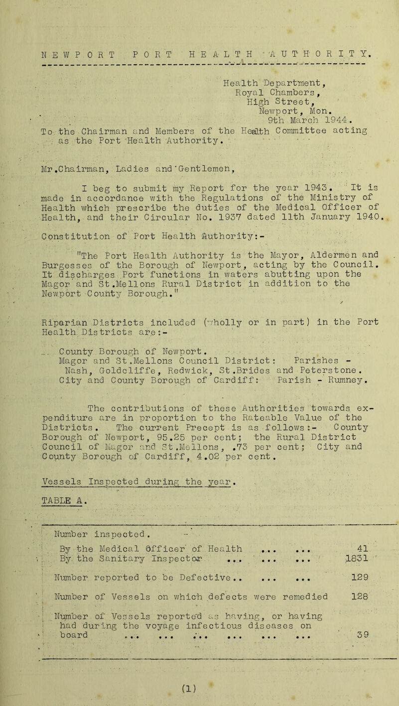 NEWPORT PORT HEALTH AUTHORITY. Health Department, Royal Chambers, High Street, Newport, Mon. 9th March 1944. To:. the-; Chairman and Members of the Health Committee acting as the Port ’Health Authority. . Mr.Chairman, Ladies and'Gentlemen, I beg to submit my Report for the year 1943. It Is made in accordance with the Regulations of the Ministry of Health which prescribe the duties of the Medical Officer of Health, and their Circular No. 1937 dated 11th January 1940 Constitution of Port Health (Authority: - The Port Health Authority Is the Mayor, Aldermen and Burgesses of the Borough of Newport, acting by the Council. It discharges. .Port functions in waters abutting upon the Mag or and St .Mellons, Rural District in addition to the Newport County Borough. ■I'' • ' ’ . ' . ' / Riparian Districts included (wholly or In part) in.the Port Health Districts ar.o :- County Borough of Newport. Magor and St ..Mellons Council District: Parishes - Nash, Goldcliffe, Redwick, St .Brides and Peterstone. City and County Borough of Cardiff: Parish - Rumney. The contributions of these Authorities towards ex penditure are in proportion to the Rateable Value of the Districts. The current Precept is as follows:- County Borough of Newport, 95.25 per cent; the Rural District Council of Magor and St.Mellons, .73 per cent; City and County Borough of Cardiff, 4.02 per cent. Vessels Inspected during the year. TABLE A. Number inspected. By the Medical Officer of. Health 41 By the Sanitary Inspector ... ' : 1831 Number reported to be Defective.. 129 Number of Vessels on which defects were remedied 128 Number of Vessels reported as having, or having had during the voyage infectious diseases on board ... ... ... ... ... ... 39