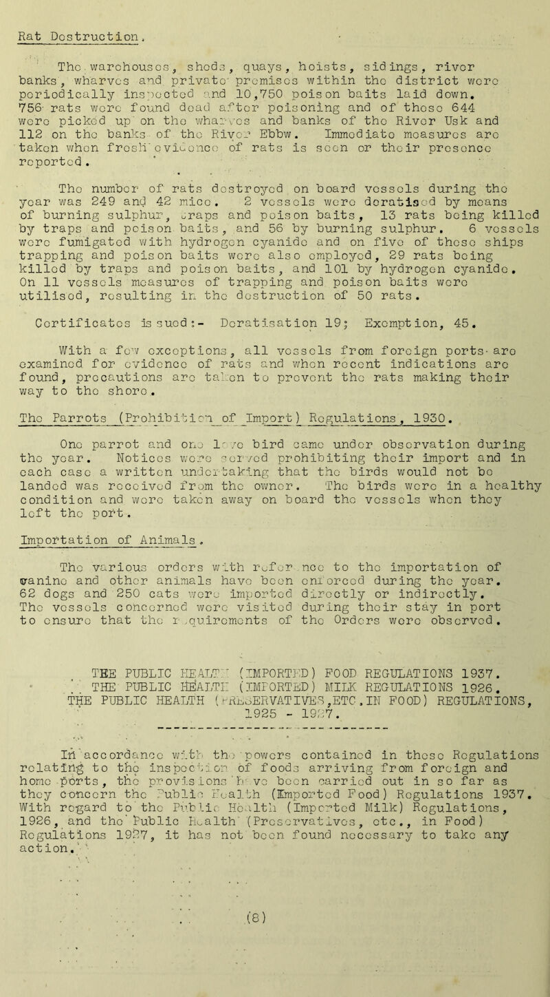 Rat Destruction a The warehouses, sheds, quays, hoists, sidings, river banks', wharves and private premises within the district were periodically inspe.cted and 10,750 poison baits laid down. 756- rats were found dead after poisoning and of these 644 were picked up' on the wharves and banks of the River Usk and 112 on the banks of the River Ebbw. Immediate measures are taken when fros!|T evidence of rats is seen or their presence reported. Tho number of rats destroyed on board vessels during the year was 249 and 42 mice. 2 vessels were doratisod by means of burning sulphur, uraps and poison baits, 13 rats being killed by traps and poison baits, and 56 by burning sulphur. 6 vessels were fumigated with hydrogen cyanide and on five of those ships trapping and poison baits were also employed, 29 rats being killed by traps and poison baits, and 101 by hydrogen cyanide. On 11 vessels measures of trapping and poison baits were utilised, resulting in the destruction of 50 rats. Certificates Issued”- Dcratisation 19; Exemption, 45. With a few exceptions, all vessels from foreign ports- aro examined, for evidence of rats and when recent indications arc found, precautions arc taken to prevent tho rats making their way to the shore. Tho Parrots (Prohib it i on__ of Import) Regulations, 1950 . One parrot and one 1-vo bird came under observation during the year. Notices were served prohibiting their import and in each case a written undertaking that the birds would not be landed was received from the owner. Tho birds were in a healthy condition and wore taken away on board the vessels when they left the port. Importation of Animals, The various orders with refer, nee to tho importation of canine and other animals have been enforced during the year. 62 dogs and 250 cats were imported directly or indirectly. Tho vessels concerned were visited during their stay in port to ensure that the requirements of the Orders were observed. THE PUBLIC HEALTH (IMPORTED) FOOD REGULATIONS 1937. THE PUBLIC HEALTH (IMPORTED) MILK REGULATIONS 1926. THE PUBLIC HEALTH (PRESERVATIVES,ETC,IN FOOD) REGULATIONS, 1925 - 1927. In accordance with the powers contained in these Regulations relating to the inspection of foods arriving from foreign and home ports, the provisions'h ve been carried out in so far as they concern the Public Health (Imported Food) Regulations 1937. With regard to the Public Health (Imported Milk) Regulations, 1926, and the’ Public Health (Preservatives, etc., in Food) Regulations 1927, it has not been found necessary to take any action.'