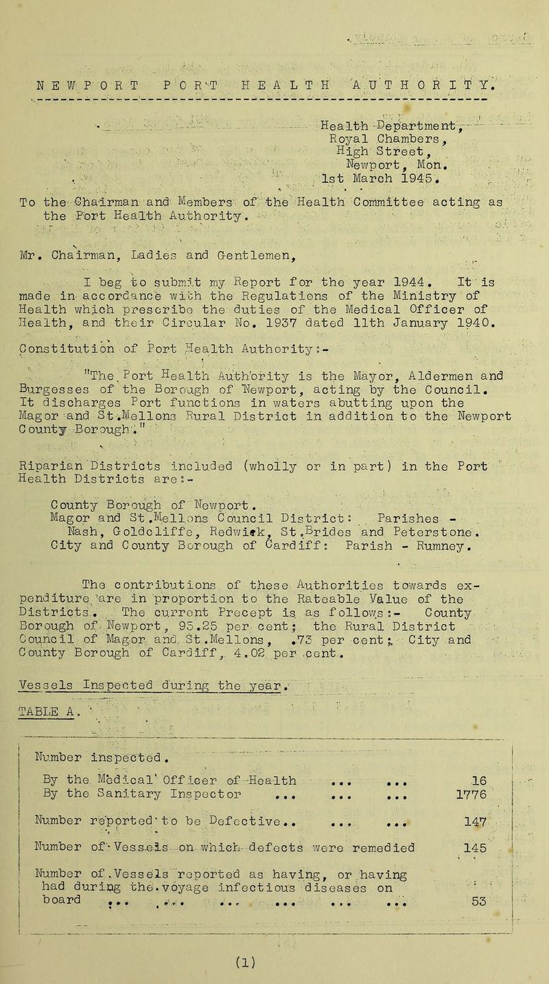 •• Y  Health- Be par t me nt:, ~ Royal Chambers., \ 1 High‘Street, '. A y-of: h ; Newport, Mon. ' ' . 1st March 1940. A..; To the Chairman and Members- of the Health Committee acting as the Port Health Authority. ... Mr. Chairman, Ladies and Gentlemen, I beg to submit my Report for the year 1944. It1 is made in- accordance with the Regulations of the Ministry of Health which prescribe the duties of the Medical Officer of Health, and their Circular No. 1937 dated 11th January 1940. Constitution ■ of Port Health Authority ;- W '*  •• •; V. X The,Port Health'Authority is the Mayor, Aldermen and Burgesses of the Borough of Newport, acting by the Council. It discharges Port functions in waters abutting upon the Mag or and St.Mellons Rural District in addition to the Newport County Boroughv! : ! •. !. \ • '• Riparian Districts included (wholly or in part) in the Port Health Districts are:- County Borough of'Newport. Mago.r and St .Mellons Council District: Parishes - Nash, Goldcliffe, Redwiek, St.Brides and Peterstone! City and County Borough of Cardiff; Parish - Rumney. The contributions, of these Authorities towards ex- pend itureyare In proportion to the Rateable Value of the Districts., The current Precept is .as follows;- County Borpugh of Newport, 95.25 per-cent; the Rural District Council of Mag or and. St .Mellons, .73 per cent % City and County Borough of Cardiff,, 4,02 per .pent. Vessels Inspected during the year. TABLE A. ’ '.: 1 | Number inspected. By the Medical' Off leer of -Health ... ... By the Sanitary Inspector ... ... ... Number reported* to be. Defective.. ... ... | Number of'-Voss.ois on which defects were remedied ! Number of,Vessels reported as having, or.having had during the.voyage infectious diseases on board ... ... ... ... ... j = - i 16 j 1776 . 1 147 j, 145 ■ 4? - t ! 53 | (1)