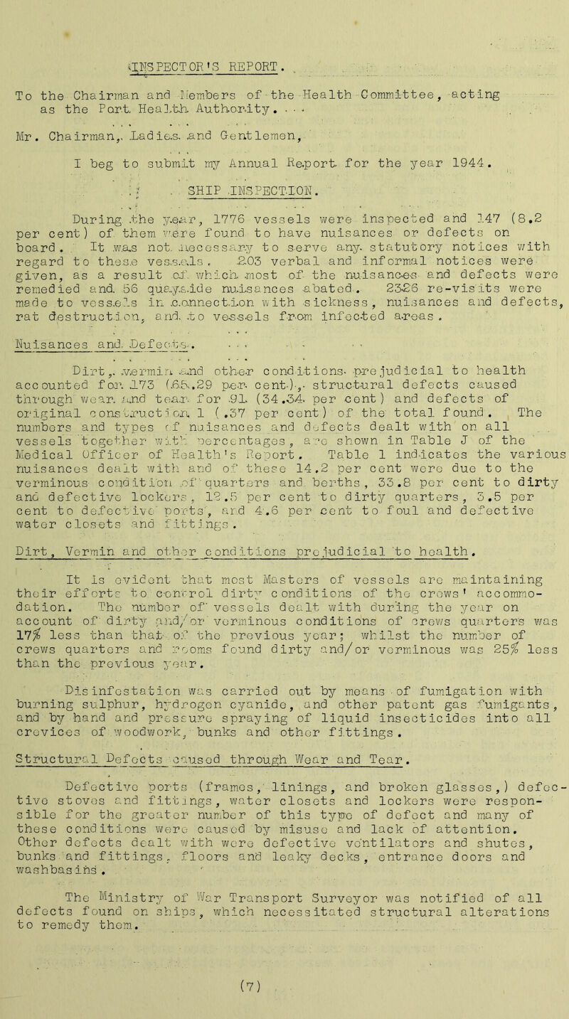 aNS PECT OR 'S REPORT . To the Chairman and Members of the Health Committee, acting as the Part. Health- Authority. - - * , Mr. Chairman,. .Ladie-s, and Gentlemen, I beg to submit my Annual Re.port- for the year 1944. ; J . SHIP .INSPECTION. During .the year, 1776 vessels were inspected and 147 (8.2 per cent) of them were found to have nuisances or defects on board. It was not. .necessary to serve any. statutory notices with regard to these ves.s.als . .2.03 verbal and informal notices were given, as a result of which, most of the nuisances- and defects were remedied and. 56 quays.ide nuisances abated. 23-26 re-vis'its were made to vessels in .c.onnect.isn with -sickness, nuisances and defects, rat destruction, and. .to vessels from infec-ted areas. Nuisances and, Defects.. • - . - - Dirt.vermin u,nd other conditions- -prejudicial to health accounted for. .173 (.6.5..29 per cent-)-,- structural defects caused through' wear. and tear, for .91. (34.34- per cent) and defects of original construction. 1 (.37 per cent) of the' total found. The numbers and types of nuisances and defects dealt with on all vessels together with -Percentages , are shown in Table J of the Medical Officer of Health's Report. Table 1 indicates the various nuisances dealt with, and of these 14,2 per cent were due to the verminous condition .of' quarters and. berths, 33.8 per cent to dirty and defective lockers, 12.5 per cent to dirty quarters, 3.5 per cent to defective' ports', and 4.6 per cent to foul and defective wqter closets and fittings. Dirt, Vermin and other conditions prejudicial 'to health. It is evident that most Masters of vessels are maintaining their efforts to. eoirtrol dirty conditions of the crews' accommo- dation. The number of vessels dealt with during the year on account of dirty and/or'verminous conditions of crews quarters was 17/ less than that- of the previous year; whilst the number of crews quarters and rooms found dirty and/or verminous was 25/ less than the- -previous year. Disinfestation was carried out by means of fumigation with burning sulphur, hydrogen cyanide, and other patent gas fumigants, and by hand and pressure spraying of liquid insecticides into all crevices of.woodwork, bunks and other fittings. Structural Defoets caused through Wear and Tear. Defective ports (frames, linings, and broken glasses,) defec- tive stoves and fittings, water closets and lockers were respon- sible for the greater number of this typo of defect and many of these conditions were caused by misuse and lack of attention. Other defects dealt with were defective ventilators and shutes, bunks, and fittings, floors and leaky decks, entrance doors and washbasins. The Ministry of War Transport Surveyor was notified of all defects found on ships, which necessitated structural alterations to remedy them.