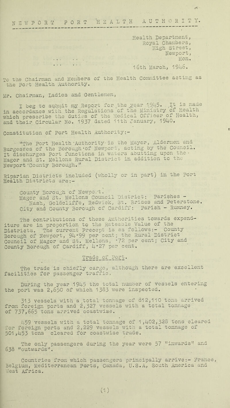 H E W PORT PORT HEALTH AUTHORITY. Health Departmenty Royal Chambersy High Street, Newport y ...... . •' Mon. 16th Marchy 1946. the Chairman and. Members of the Health Comrr.ittee acijing as the port Health Authority. Mr. Chairmans Ladies and Gentlemeiiy I beg to submit my Report for/ohe _year 1,945. ,It is made in accordance with the Regulations of the Miniscry oi Health which prescribe the duties of the Medical On icer ox Healthy and their Circular No. 1937 dated 11th Januaryy 1940. Constitution of Port Health Authority:- ■ The port Health'Authority-is the Mayory Aldermen and Burgesses .of the Borough*of Newporty acting by the Council. It discharges Port functions in waters abutting upon the - Magor and St. Mellons Rural District in addition to the Newport‘County Borough. Riparian Districts included (wholly or in part) in the port Health Districts are:- County Borough of Newport, Magor and St. Mellons Council District: parishes - '^Nashy Goldcliffe, Redwicky Si. Brides and peterstone. City and County Borough,of Cardiff: Parish - Rumney. The contributions of these Authorities towards expend- iture are in proportion to the Rateable Value of the Districts. The current precept is as follov/s:- County Borough of Newport, 94°99 per cent; the Rural District Council of Magor and St. Mellons, °72 per cent; City and County Borough of Cardiffy 4*27 per cent. Trade of_Port. The trade is chiefly cargo, although there are excellent facilities for passenger traffic. During the year .1945 the total number of vessels entering the port was 2,650 of which 1383 were inspected. 313 vessels with a .total' tonnage of 812,110 tons arrived from foreign ports and 2,327 vessels with a total tonnage of 737y665 tons arrived coastwise. 459 vessels with a total tonnage of 1,402,328 tons cleared for foreign ports and 2,229 vessels with a total tonnage of 501,453 tons cleared for coastwise trade. The only passengers during the year were 57 '’inwards and 638 outwards. Countries from v/hich passengers principally arrive;- Prance, Belgium, Mediterranean ports, Canada, U.S.A, South America and west Africa.