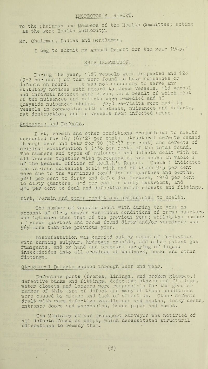 INSP:i]CTOR^S REPORT. To the Chairraan and Members of the Health Commioteej acting as the port Health Authority. Mr, Chairman, Ladies and G-entlemen, I beg to submit my Annual Report for the year 1945. SHIP INSPECTION. During the year, 1383 vessels were inspected and 128 (9‘2 per cent) of them v/ere found to have nuisances or defects on board. It was not necessary to serve any statutory notices with regard to ,these vessels. 168 verbal and informal notices were given, as a result of which most of the nuisances and defects were remedied and 40 quayside nuisances abated, 3258 re-visits were made to vessels in connection with sickness, nuisances and defects, rat destruction, and to vessels from infected areas. » Huisances and Defects. Dirt, vermin and other conditions prejudicial to health accounted for 187 (67*27 per cent), structural defects caused through wear and tear for 90 (32°37 cent) and defecos oi original construction 1 (*36 per cent) of the total fo^d. The numbers and types of nuisances and defects dealt with on all vessels together with percentages, are shewn in Taole J of the Medical Officer of Health's Report. Table 1 indicates the various nuisances dealt with and of these 9*5 per cent were due to the verminous condition of quarters and berths, 52*1 per cent to dirty and defective lockers, 19*8 per cent to dirty Quarters, 4*8 per cent to dirty messrooms, and 4*0 per cent to foul and defective water closets and fittings. Dirt, Vermin and other conditions prejudicial to health. The number of vessels dealt v/ith during the year on account of dirty and/or verminous conditions of crews quarters was 14% more than that of the previous year; whilst, the number of crev/s q.uarters and rooms found dirty and/or verminous v/as 56% more than the previous year. Disinfestation was carried out by means of fumigation with burning sulphur, hydrogen cyanide, and other patent gas fumigants, and by hand and pressure spraying of liquid insecticides into all crevices of woodwork, bunks and other fittings. Structural Defects caused through vVear and Tear. Defective ports (frames, linings, and broken glasses,) defective bunks and fittings, defective stoves and fittings, v/ater closets and lockers were responsible for the greater number of this type of defect and many of these conditions were caused by misuse and lack of attention. Other dcfec'cs dealt with were defective ventilators and shutes, leaky decks, entrance doors and washbasins, hawse pipes and pumps. The Ministry of War Transport Surveyor v/as notified of all defects found on ships, which necessitated structural alterations to remedy them. (S)