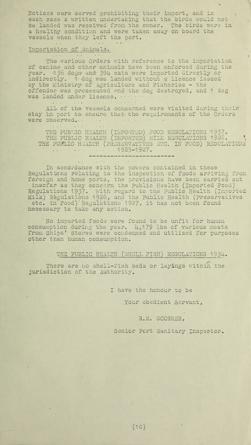 Notices v/ere served prohibiting their import, and in each case a written undertaking that the birds would not be landed v/as received from the owner. The birds were in a healthy condition and were taken av/ay on board the vessels when they left' the port. Import at-l-on of Animals. The- -various Orders v/ith reference to the importation of cani-n-e and -other -anima-ls- have been enforced during the year. •1-3-6 dogs- and- 394 cats were imported directly or indirect-l-y. 1- dog w-a-s landed -v^fithout u' licence issued by the M-i-nistr-y of Agriculture and Fisheries - the offender was -p-rosec-ut-ed and -the- dog destroyed, and 1 dog vi^as landed under lice-nce. All- of t-he- vess-e-ls concerned were visited during their stay in. port to- ensure that-, the- -reciulrements of the Orders were observed-.• ■ • ■ ..... . ■ , THE- PUBLIC- HAALTH (IMPOATEU-) FOOD REGULATIONS 1937. THE PUBLIC- HEALTH (IMPORTED-) MILK REGULATIONS 1926. *. THE PUEfLIC-KIALTH- (PRESERVATIVES- ETC. IN POOD) REGULATIONS -1925-1927. In accordance with the pov/ers contained in these Regulations relating to the inspection of foods arriving from foreign and home ports, the provisions have been carmied out insofar as they concern the public Health (imported Food) Regulations 1937* Vvith regard to the public Health (imported Milk) Regulations 1926, and the public Health (preservatives etc, in'Food)' Regulations 1927, it has not been found necessary to take any action. No imported foods v/ere found to be unfit for human consumption during the year. 4,179 lbs of various meats from Ships' Stores were condemned and utilized for purposes other than human consumption. THE PUBLIC HEALTH (SHELL FISH) REGULATIONS 1934. There are no shell-fish beds or layings within the jurisdiction of the Authority. I have the honour to be Your obedient,Servant, R.M. SCORNER, Senior Port Sanitary Inspector. (10)