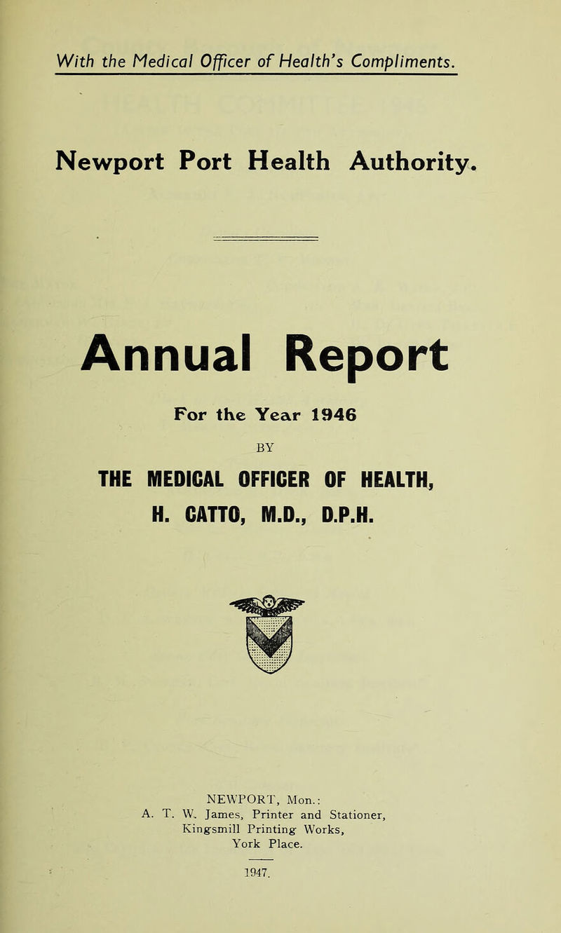 Newport Port Health Authority. Annual Report For the Year 1946 BY THE MEDICAL OFFICER OF HEALTH, H. CATTO, M.D., D.P.H. NEWPORT, Mon.: A. T. W.. James, Printer and Stationer, Kingsmill Printing- Works, York Place. 1947.