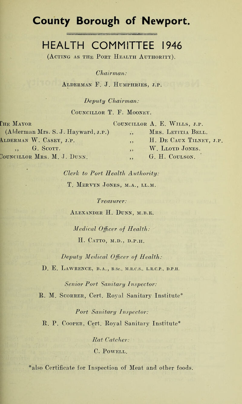 County Borough of Newport HEALTH COMMITTEE 1946 (Acting as the Poet Health Authoeity). Chairman: Aldeeman F. J. Humpheies, j.p. Deputy Chairman: Councilloe T. F. Mooney. [Ae Mayoe Councilloe A. E. Wills, j.p. (Alderman Mrs. S. J. Hayward, j.p.) ,, Mes. Letitia Bell. Aldeeman W. Casey, j.p. ,, H. De Caux Tilney, j.p. ,, Gr. Scott. ,, W. Lloyd Jones. Councilloe Mes. M. J. 1)unn. ,, G. H. Coulson. Clerk to Port Health Authority: T. Meevyn Jones, m.a., ll.m. Treasurer: Alexandee H. Dunn, m.b.e. Medical Officer of Health: H. Catto, m.d., d.p.h. Deputy Medical Officer of Health: D. E. LaWEENCE, B.A., B.Sc., M.R.C.S., L.R.C.P., D.P.H. Senior Port Sanitary Inspector: R,. M. Scoreee, Cert. Royal Sanitary Institute* Port Sanitary Inspector: R. P. Coopee, Cert. Royal Sanitary Institute* Rat Catcher: C. Powell. *also Certificate for Inspection of Meat and otter foods.
