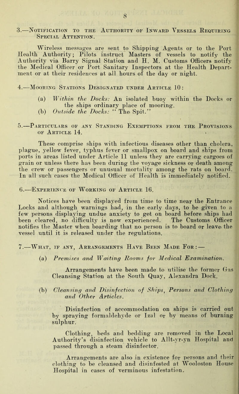 3. —Notification to the Authority of Inward Vessels Requiring Special Attention. Wireless messages are sent to Shipping Agents or to the Port Health Authority; Pilots instruct Masters of vessels to notify the Authority via Barry Signal Station and H. M. Customs Officers notify the Medical Officer or Port Sanitary Inspectors at the Health Depart- ment or at their residences at all hours of’ the day or night. 4. —Mooring Stations Designated under Article 10: (a) Within the Docks: An isolated buoy within the Docks or the ships ordinary place of mooring. (b) Outside the Docks: “ The Spit.” 5. —Particulars of any Standing Exemptions from the Provisions of Article 14. These comprise ships with infectious diseases other than cholera, plague, yellow fever, typhus fever or smallpox on board and ships from ports in areas listed under Article 11 unless they are carrying cargoes of grain or unless there has been during the voyage sickness or death among the crew or passengers or unu.sual mortality among the rats on board. In all such cases the Medical Officer of Health is immediately notified. 6. —Experience of Working of Article 16. Notices have been displayed from time to time near the Entrance Locks and although warnings had, in the early days, to be given to a few persons displaying undue anxiety to get on board before ships had been cleared, no difficulty is now experienced. The Customs Officer notifies the Master when boarding that no: person is to board or leavei the vessel until it is released under the regulations. 7. —What, if any, Arrangements Have Been Made For: — (a) Premises and Waiting Rooms for Medical Examination. Arrangements have been made to utilise the former Oas Cleansing Station at the South Quay, Alexandra Dock. (b) Cleansing and Disinfection of Ships, Persons and Clothing and Other Articles. Disinfection of accommodation on ships is carried out by spraying formaldehyde or Izal or by means of burning sulphur. Clothing, beds and bedding are removed in the Local Authority’s disinfection vehicle to Allt-yr-yn Hospital and passed through a steam disinfector. Arrangements are also in existence for persons and their clothing to be cleansed and disinfested at Wooloston House Hospital in cases of verminous infestation.