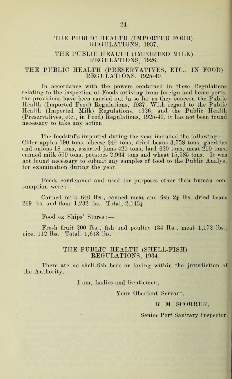 THE PUBLIC HEALTH (IMPORTED FOOD) REGULATIONS, 1937. THE PUBLIC HEALTH (IMPORTED MILK) REGULATIONS, 1926. THE PUBLIC HEALTH (PRESERVATIVES, ETC., IN FOOD) REGULATIONS, 1925-40. In accordance with the powers contained in these Regulations relating to the inspection of Foods arriving from foreign and home ports, the provisions have been carried out in so far as they concern the Public Health (Imported Food) Regulations, 1937. With regard to the Public Health (Imported Milk) Regulations, 1926, and the Public Health (Preservatives, etc., in Food) Regulations, 1925-40, it has not been found necessary to take any action. The foodstuffs imported during the year included the following : — Cider apples 190 tons, cheese 244 tons, dried beans 3,758 tons, gherkins and onions 18 tons, assorted jams 420 tons, lard 620 tons, meat 210 tons, canned milk 500 tons, potatoes 2,964 tons and wheat 15,585 tons. It was not found necessary to submit any sample® of food to the Public Analyst for examination during the year. Foods condemned and used for purposes other than human con- sumption were: — Canned milk 640 lbs., canned meat and fish 2f lbs. dried beans 269 lbs. and flour 1,232 lbs. Total, 2,143f. Food ex Ships’ Stores: — Fresh fruit 200 lbs., fish and poultry 134 lbs., meat 1,172 lbs., rice, 112 lbs. Total, 1,618 lbs. THE PUBLIC HEALTH (SHELL-FISH) REGULATIONS, 1934. There are no shell-fish beds or laying within the jurisdiction of the Authority. I am, Ladies and Gentlemen, Your Obedient Servant, R. M. SCORRER, Senior Port Sanitary Inspector.