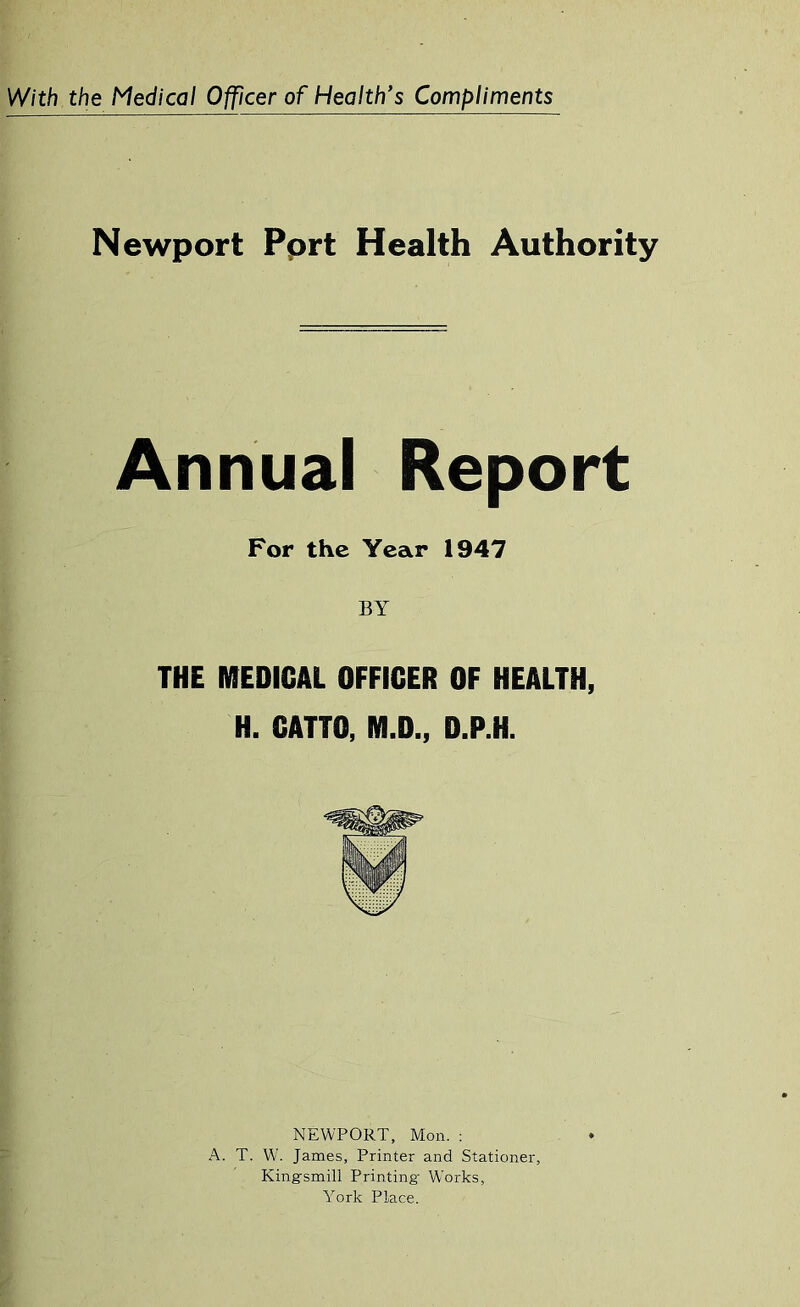 Newport Pprt Health Authority Annual Report For the Year 1947 BY THE MEDICAL OFFICER OF HEALTH, H. CATTO, M.D., D.P.H. NEWPORT, Mon. : A. T. W. James, Printer and Stationer, Kingsmill Printing- Works, York Place.