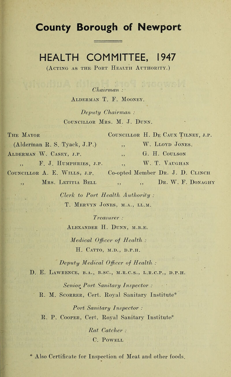 County Borough of Newport HEALTH COMMITTEE, 1947 (Acting asi the Poet Health Atthoeity.) Chair'man : Aldeeman T. F. Mooney. Deputy Chairman : CoUNCILLOE MeS. M. J. DtNN. The Mayoe Councilloe H. He Caux Tilney, j.p. (Alderman E. S. Tyack, J.P.) „ W. Lloyd Jones. Aldeeman W. Casey, j.p. ,, G. H. Coulson ,, F. J. Humpheibs, j.p. ,, W. T. Vadghan Councilloe A. E. Wills, j.p. Co-opted Member He. J. D. Clinch ,, Mes. Letttia Bell ,, ,, He. W. F. Donaghy Clerk to Port Health Authority : T. Meevyn Jones, m.a., ll.m. Treasvrer : Alekandee H. Dunn, m.b.e. Medical Officer of Health : H. CaTTO, M.D., d.p.h. Deputy Medical Officer of Health : D. E. LaWEENCE, B.A., B.SC., M.E.C.S., L.E.C.P., D.P.H. Senior^ Port Sanitary Inspector : E. M. ScoEEEE, Cert. Eoiyal Sanitary Institute* Port Sanitary Inspector : E. P. CoopEE, Cert. Eoyal Sanitar^r Institutei* Rat Catcher : C. Powell * Also Certificate for Inspection of Meat and other foods.