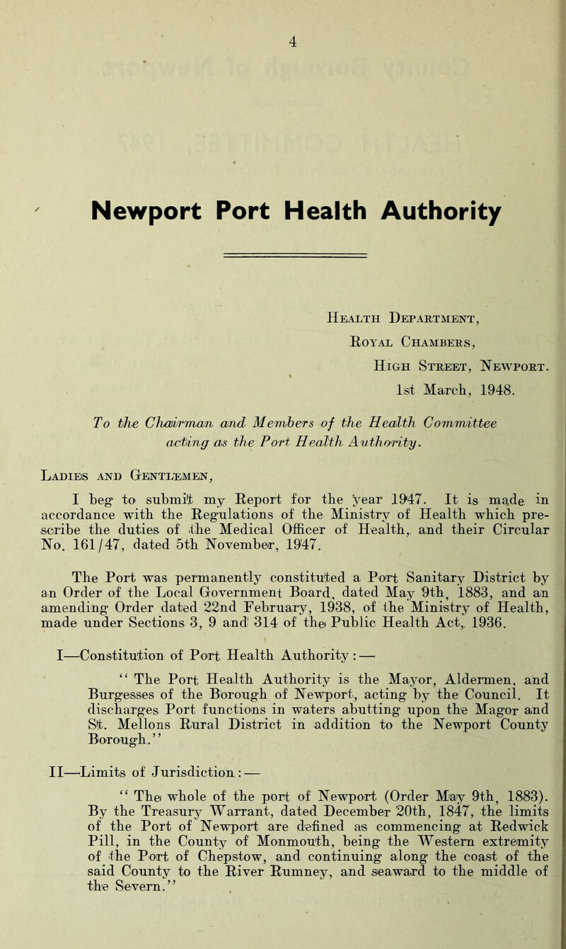 Newport Port Health Authority Health Department, Royal Chambers, High Street, Newport. Ist March, 1948. To the Chmrman and Members of the Health Committee acting as the Port Health Avthority. Ladies and Gtentlemen, I beg to submit my Report for the year 1947. It is made, in accordance with the Regulations of the Ministry of Health which pre- scribe the duties of the Medical Officer of Health,, and their Circular No. 161/47, dated 5th November, 1947. The Port was permanently constituted a Port Sanitary District by an Order of the Local Government Board, dated May 9th^ 1883, and an amending Order dated 22nd February, 1938, of the Ministry of Health, made under Sections 3, 9 and 314 of thei Public Health Act,, 1936. I—Constitution of Port Health Authority : — “ The Port Health Authority is the Mayor, Aldermen, and Burgesses of the Borough of Newport, acting by the Council. It discharges Port functious in waters abutting upon the Magor and St. Mellons Rural District in addition to the Newport County Borough. ’ ’ II—^Limits of Jurisdiction: — “ Thei whole of the port of Newport (Order May 9th, 1883). By the Treasury Warrant, dated December 20th, 1847, the limits of the Port of Newport are defined as commencing at Redwick Pill, in the County of Monmouth, being the Western extremity of the Part of Chepstow, and continuing along the coast of the said County to the River Rumney, and .seaward to the middle of the Severn.”