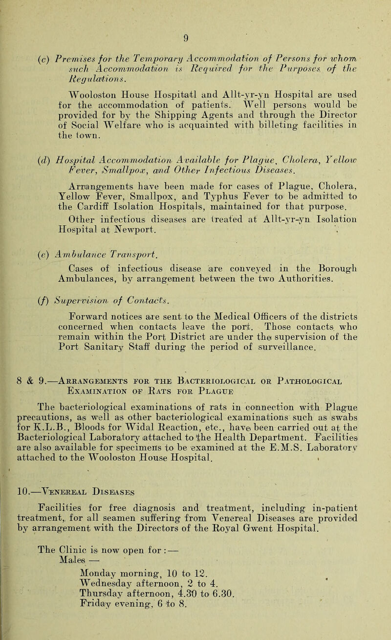 (c) Premises for the Temporary Accommodation of Persons for ivhom snch Accommodation is Required for the Purposes, of the Regu lation s. Wooloston House Hospitotl and Allt-yr-yii Hospital are used for the accommodation of patients. Well persons would be provided for by the Shipping Agents and through the Director of Social Welfare who is acquainted with billeting facilities in the town. {d) Hospital Accommodation Available for Plague, Cholera, Yelloic Fever, Smallpox, and, Other Infectious Disea>ses. Arrangements have been made for cases of Plague, Cholera, Yellow Fever, Smallpox, and Typhus Fever to be admitted to the Cardiff Isolation Hospitals, maintained for that purpose. Other infectious diseases are treated at Allt-yr-yn Isolation Hospital at Newport. (e) Anibula/ice Transport. Cases of infectious disease iare conveyed in the Borough Ambulances, by arrangement between the two Authorities. (/) Supervision, of Contacts. Forward notices are sent tO' the Medical Officers of the districts concerned when contacts leave the port. Those contacts, who remain within the Port District are under the supervision of the Port Sanitary Staff during the period of surveillance. 8 & 9.—Arrangements for the Bacteriological or Pathological Examination of Eats for Plague The bacteriological examinations of rats in connection with Plague precautions, as well as other bacteriological examinations such as swabs for K.L.B., Bloods for Widal Eeaction, etc., have been carried out at the Bacteriological Laboratory attached to the Health Department. Facilities are also available for specimens to be examined at the E.M.S. Laboratory attached tO’ the Wooloston House Hospital. . 10.—Venereal Diseases Facilities for free diagnosis and treatment, including in-piatient treatment,, for all seamen suffering from Venereal Diseases are provided by arrangement with the Directors of the Eoyal Gwent Hospital. The Clinic is' now open for : — Males — Monday morning, 10 to 12. Wednesday afternoon, 2 to 4. Thursday afternoon, 4.30 to 6.30. Friday evening, 6 to 8.