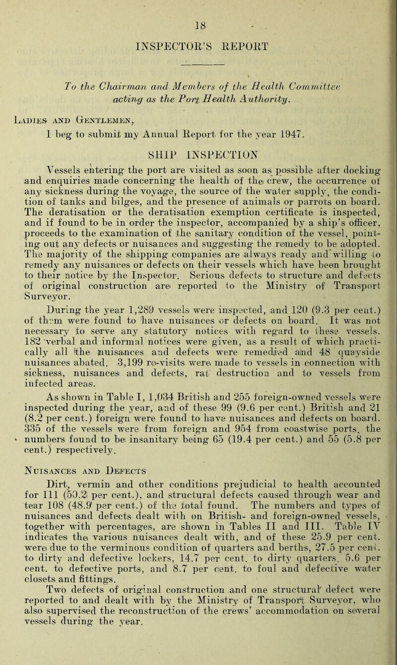 INSPECTOR’S REPORT To the Clmirmaii and Members of the Health Committee acting as the Po-i^ Health Authority. Ladies- and Oenteemen, 1 beg to submit my Annual Report for the year 1947. SHIP INSPECTION Vessels entering* the port are visited as soon as possible after docking and enquiries made concerning the health of thei crew, the occurrence of any sickness during the voya.ge, the source of the water supply, the condi- tion of tanks and bilges, and the presence of animals or parrots on board. The deratisation or the deratisation exemption certificate is inspected, and if found to be in order the inspector, accompanied by a ship’s officer, proceeds to the examination of the sanitary condition of the vessel, point- ing out any defects or nuisances and suggesting* the remedy to he adopted. The majority of the shipping companies are always ready and'willing to remedy any nuisances or defects on their vessels which have been brought to their notice by the Inspector. Serious defects to .structure and defects of original construction arei reported to the Ministry of Transport Surveyor. During the year 1,289 vessels were insp-ected, and 12U (9.3 per cent.) of them were found to have nuisances or defects on board. It was not necessary to serve any statiit'Ory notices with regard to these vessels. 182 verbal and informal notices were given, as a result of which practi- cally a.l! the Inuisances and defects were remedied ajnd 48 quayside nuisances abated. 3,199 re-visits were made to vessels in connection with sickness, nuisances and defects, rat destruction and to vessels from infected areas; As shown in Table I, 1,034 British and 255 foreign-owned vessels were inspected during the year, and of these 99 (9.6 per cent.) British and 21 (8.2 per cent.) foreign were found to have nuisances and defects- on board. 335 of the vessels were from foreign and 954 from coastwise ports, the • numbers found to be insanitary being 65 (19.4 per cent.) and 55 (5.8 per cent.) respectively. Nuisances and Deeects Dirt-^ vermin and other conditions prejudicial to health accounted for 111 (5-0.2i per cent.), and structural defects caused through wear and tear 108 (48.9' per cent.) of the total found. The numbers and types of nuisances and defects dealt wilh on British- and foreign-owned vessels, tog*ether with percentages, are shown in Tables II and III. Table IV indicates the various nuisances dealt with, and of these 25.9 per cent, were due to the verminous condition of quarters a.nd berths, 27.5 per cent, to dirty and defective lockers, 14.7 per cent, to dirty quarters. 5.6 per cent, to defective ports, and 8.7 per cent, to foul and defective water closets and fittings. Two defects of original construction and one structural defect were reported to and dealt with by the Ministry^ of Transport Surveyor, who also supervised the reconstruction of the crews’ accommodation on several vessels during the year.