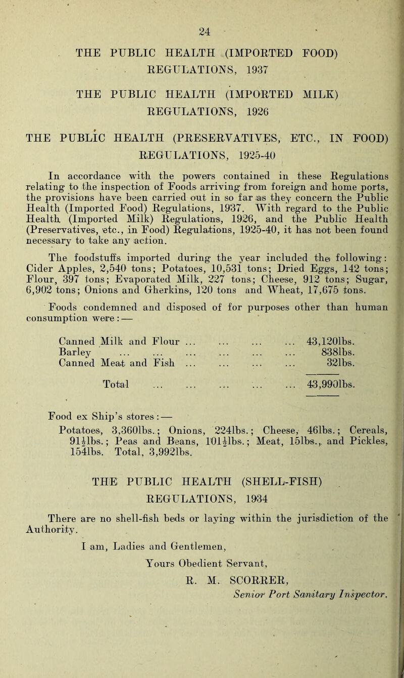 THE PUBLIC HEALTH (IMPOETED FOOD) EEGULATIONS, 1937 THE PUBLIC HEALTH (IMPOETED MILK) EEGULATIONS, 1926 THE PUBLIC HEALTH (PEESEEVATIVES, ETC., IN FOOD) EEGULATIONS, 1925-40 In accordance with the powers contained in these Eegnlations relating to the inspection of Foods arriving from foreign and home ports, the provisions have been carried out in so far ;as they concern the Public Health (Imported Food) Eegulations, 1937. With regard to the Public Health (Imported Milk) Eegulations, 192'6, and the Public Health (Preservatives, etc., in Food) Eegulations, 1925-40, it has not been found necessary to take any action. The foodstuffs imported during the year included thei following: Cider Apples, 2,540 tons; Potatoes, 10,531 tons; Dried Eggs, 142 tons; Flour, 397 tons; Evaporated Milk, 227 tons; Cheese, 912 tons; Sugar, 6,902 tons; Onions and Gherkins, 120 tons and Wheat, 17,675 tons. Foods condemned and disposed of for purposes other than human consumption were: — Canned Milk and Flour ... Barley Canned Meat and Fish ... 43,1201bs. 8381bs. 321bs. Total ... ... ... ... ... 43,9901bs. Food ex Ship’s stores; — Potatoes, 3,3601bs. ; Onions, 2241bs.; Cheese, 461bs.; Cereals, Oljlbs.; Peas and Beans, 101 Jibs.; Meat, 151bs.,. and Pickles, 1541b&. Total, 3,9921bs. THE PUBLIC HEALTH (SHELL-FISH) EEGULATIONS, 1934 There are no shell-fish beds or laying within the jurisdiction of the Authority. I am, Ladies and Gentlemen, Yours Obedient Servant, E. M. SCOEEEE, Senior Port Sanitary Inspector,