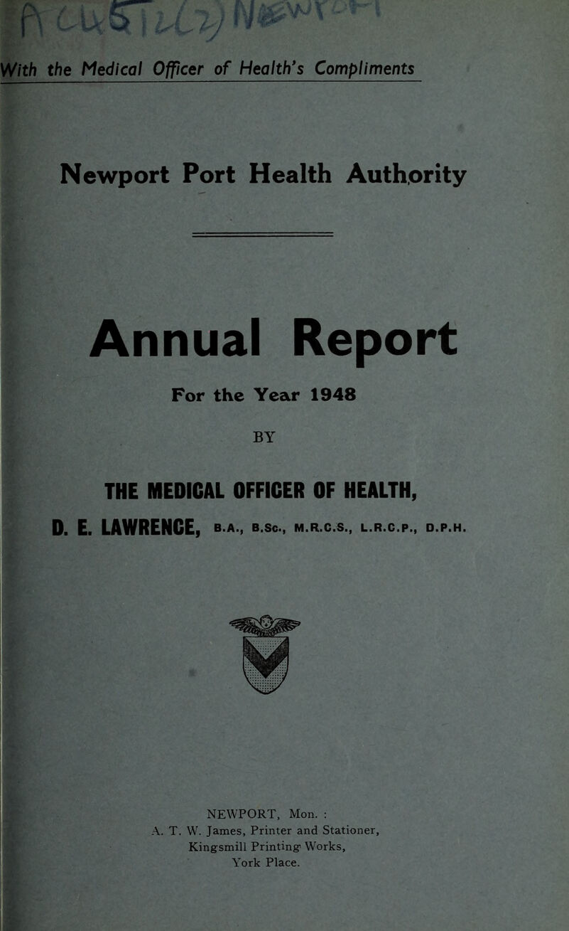 Newport Port Health Authority Annual Report For the Year 1948 BY THE MEDICAL OFFICER OF HEALTH, 0. E. LAWRENCE, B.A., B.Sc., M.R.C.S., L.R.C.P., D.P.H. NEWPORT, Mon. : A. T. W. James, Printer and Stationer, Kingsmill Printing Works, York Place.