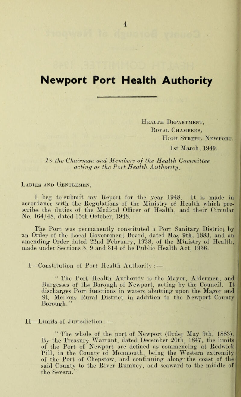 Newport Port Health Authority Health Hepaktment, liOYAL ChAMDEKS, High SxREiET, Newport. 1st Mapcli, 1949. To the Chairiimib and Members of the Health Cuniniittee acting as the Port Health Authority. Ladies and Gentlemen, I beg to submit my lieijort for tlie year 1948. It is made in accordance witb the Kegulations of the Ministry of Health wbicli pre- scribe the duties of tlie Medical Officer of Health, and their Circular No. 164/48, dated 15th October, 19'48. , The Port was permanently constituted a Port vSauitary District by .i an Order of the Local Government Board, dated May 9th, 1883, and an ' amending Order dated 22nd February, 1938, of the Ministry of Health, made iinder Sections 3, 9 and 314 of he Public Health Act, 1936. I—Constitution of Port Health Author!(y: — “ The Port Health Authority is the Mayor, Aldermen, and Burgesses of thei Borough of Newi^ort, a.cting by the Council. It ’ discharges Port functions in waters labutting upon the Magor and i St. Mellons llural District in addition to the Newport County I Borough.” ! II—Limits of Jurisdiction : — I ‘‘ The whole of the port of Newport (Order May 9th, 188-3). 1 By the Treasury^ Warrant, dated December 20tb, 1847, the limits , of the Port of Newport are defined as commencing at Red wick j ■ Pill, in the County of Monmouth, being the Western extremity of the Port of Chepstow, and continuing along the coast of the | i said County to the River Rumney, and seaward to the middle of | • the Severn.”