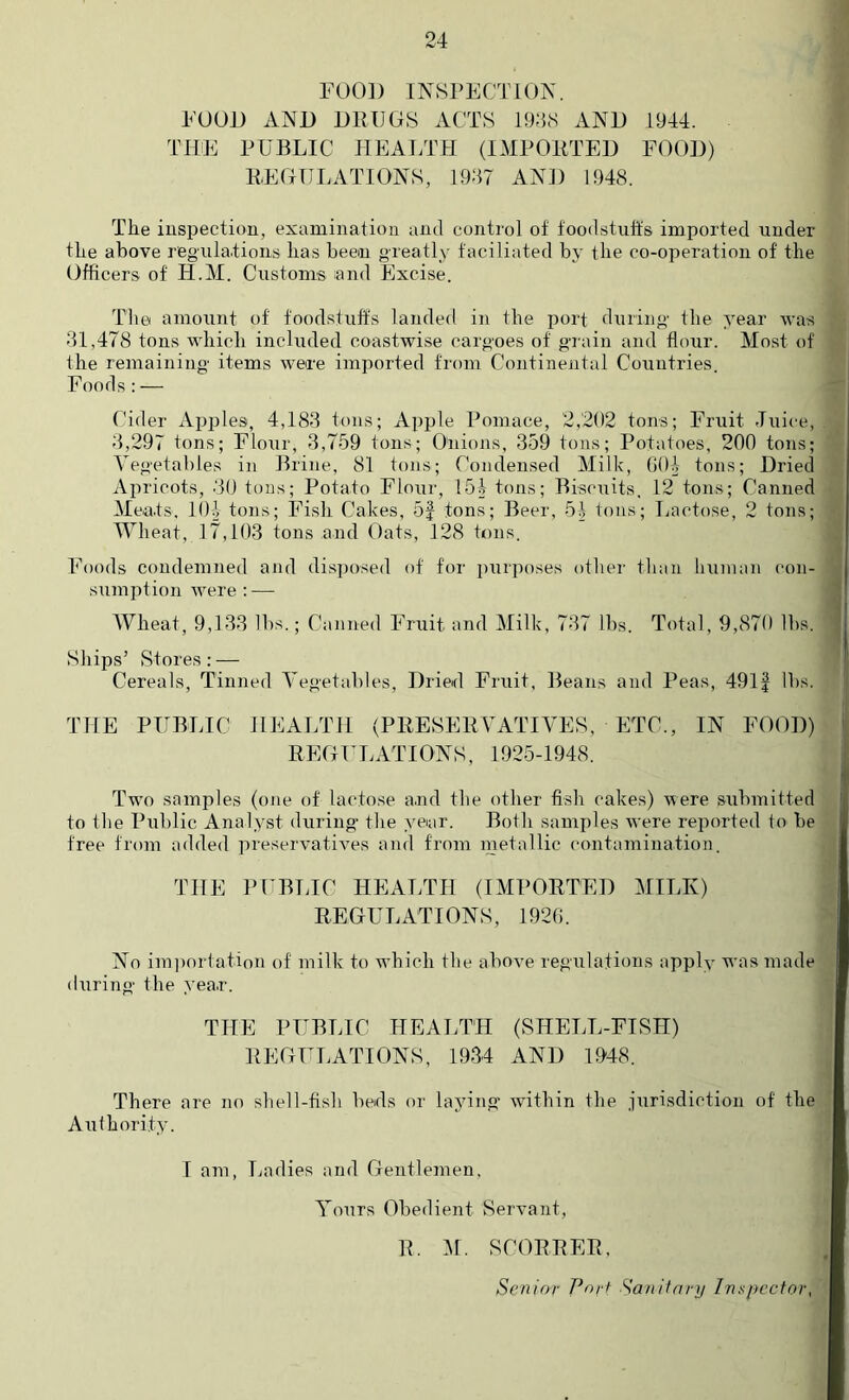 FOOD INSPECTION. EUUi) AND DRUGS ACTS 1948 AND 1944. THE PUBLIC HEALTH (IMPORTED FOOD) REGULATIONS, 1947 AND 1948. The iuspectiou, examination and control of foodstuffs imported under the above regula.tioiis has been greatly faciliated by the co-operation of the Officers of H.M. Customs and Excise. The amount of foodstuft's laudefl in the port during the year was 41,478 tons which included coastwise cargoes of grain and flour. Most of the remaining items were imported from Continental Countries. Foods : — Cider Apjiles, 4,184 tons; Apple Pomace, 2,202 tons; Fruit Juice, 4,297 tons; Flour, 4,759 tons; Onions, 459 tons; Potatoes, 200 tons; Vegetables in Brine, 81 tons; Condensed Milk, GOl tons; Dried Apricots, 40 tons; Potato Flour, 151 tons; Biscuits, 12 tons; Canned Meats. lOi tons; Fish Cakes, 5| tons; Beer, 51 tons; Lactose, 2 tons; JVheat, 17,104 tons and Oats, 128 tons. Foods condemned and disposed of for ])urposes other than human con- sumption were : — AVheat, 9,144 lbs.; Canned Fruit and Milk, 747 lbs. Total, 9,870 lbs. Ships’ Stores; — Cereals, Tinned Vegetables, Dried Fruit, Beans and Peas, 491| lbs. THE PUBLIC HEALTH (PRESERVATIVES, ETC., IN FOOD) REGULATIONS, 1925-1948. Two samples (one of lactose and the other fish cakes) were submitted to the Public Analyst during’ the year. Both samples were reported to be free from added preservatives and from inetallic contamination. THE PUBLIC HEALTH (IMPORTED MILK) REGULATIONS, 1920. No im])ortation of milk to which tlie above regulations apply was made during the yea.r. THE PUBLIC HEALTH (SHELL-FISH) REGULATIONS, 1944 AND 1948. There are no sliell-fish beds or laying within the .-jurisdiction of the Aulhori.ty. I am, Ladies and Gentlemen, Yours Obedient Servant, R. :\1. SCORRER, Senior Port Sa/iifarij Inspector,