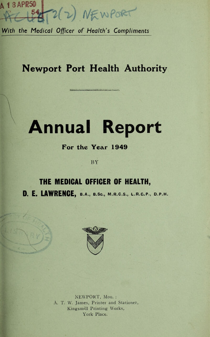 /V1 3APR50 ■ 5 ^ / With the Medical Officer of Health's Compliments Newport Port Health Authority Annual Report For the Year 1949 BY THE MEDICAL OFFICER OF HEALTH, 0. E. LAWRENCE, B.A., B.Sc., M.R.C.S., L.R.C.P., D.P.H. Newport, Mou. : A. T. W. James, Printer and Stationed, Kingsmill Printing Works, York Place.