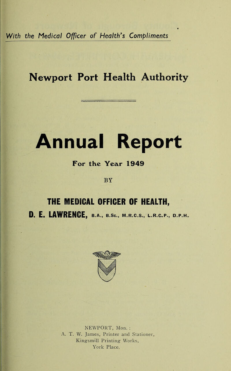 With the Medical Officer of Health’s Compliments I Newport Port Health Authority Annual Report For the Year 1949 BY THE MEDICAL OFFICER OF HEALTH, 0. E. LAWRENCE, b.a., b.Sc., m.r.c.s., l,r.c.p., d.p.h. NEWPORT, Mon. : A. T. W. James, Printer and Stationer, Kingsmill Printing Works, York Place.