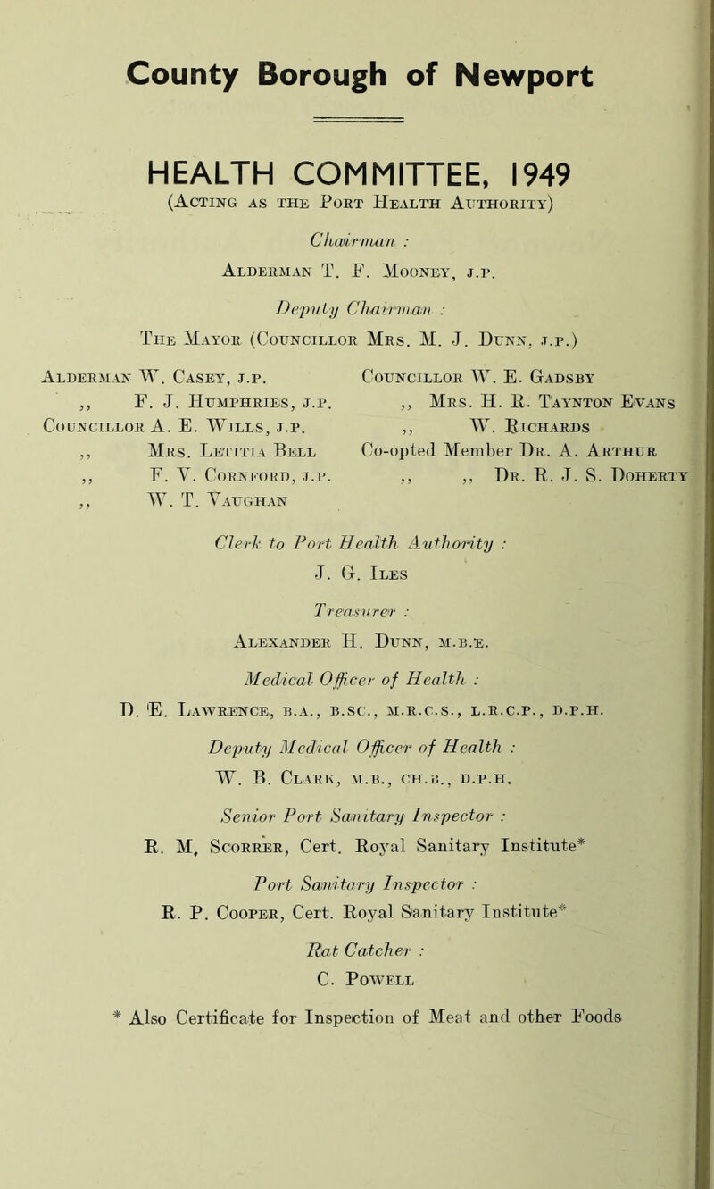 County Borough of Newport HEALTH COMMITTEE, 1949 (Acting as the Poet Health Ai^thoeity) Chairman : Aldeeman T. F. Mooney, j.p. Deputy Chairman : The Mayoe (Councilloe Mes. M. J. Dunn. .t.p. Aldeeman W. Casey, j.p. ,, F. J. FIumpheies, j.p. CoENciLLOE A. E. Wills, j.p. ,, Mes. Letitia Bell ,, F. V. COENFOED, J.P. „ TV. T. Vaeghan CoENCILLOE W. E. GtADSEY „ Mes. H. E. Taanton Evans ,, W. Eichaeds Co-opted Member De. A. Aethee ,, ,, He. E. j. S. Doheety CJerh to Fort Health Authority : J. (x. Iles T rea 'u^vrer : Alexandee H. Denn, m.e.e. Medical Officer of Health : D. E. LaWEENCE, B.A., B.SC., M.E.C.S., L.E.C.P., D.P.H. Deputy Medical Officer of Health : TV. B. ClAEK, M.B., CH.B., D.P.FI. Senior Fort Sanitary Inspector : E. M, ScoEEEE, Cert. Eoyal Sanitary Institute* Fort Sa^iitary Inspector’ : E. P. CooPEE, Cert. Eoyal Sanitary Institute* Rat Catcher : C. Powell * Also Certificate for Inspection of Meat and other Foods