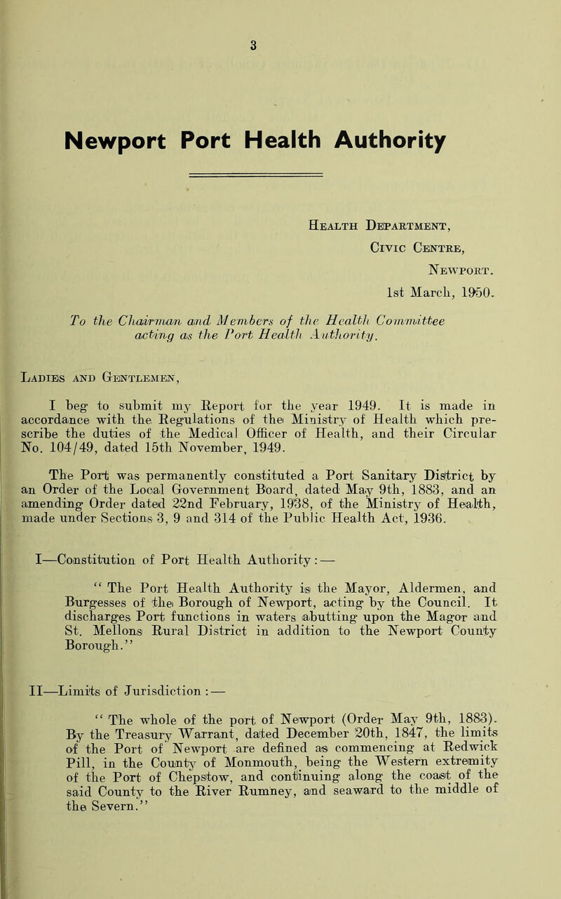 Newport Port Health Authority Health Detartment, Civic Centre, Newport. 1st March, 1950. To the Cltairnban and Members of the Health Coinmittee acting as the Port Health Authority. Ladies and Gthntlemen, I beg to submit my Report for the year 1949. It is made in accordance with the Regulations of the Ministry of Health which pre- scribe the duties of the Medical Officer of Health, and their Circular No. 104/49, dated 15th November, 1949. The Port was permanently constituted a Port Sanitary District by an Order of the Local Government Board, dated May 9th, 1883, and an amending Order dated 22nd February, 19'38, of the Ministry of Health, made under Sections 3, 9 and 314 of the Public Health Act, 1936. I—Constitution of Port Health Authority: — “ The Port Health Authoritj^ is the Mayor, Aldermen, and Burgesses of thei Borough of Newport, acting by the Council. It discharges Port functions in waters abutting upon the Magor and St. Mellons Rural District in addition to the Newport County Borough.” II—Limits of Jurisdiction ; — ” The whole of the port of Newport (Order May 9th, 1883). By the Treasury Warrant, dated December 20th, 1847, the limits of the Port of Newport are defined a® commencing at Redwick Pill, in the County of Monmouth, being the Western extremity of the Port of Chepstow, and continuing along the coast of the said County to the River Rumney, and seaward to the middle of the Severn.”