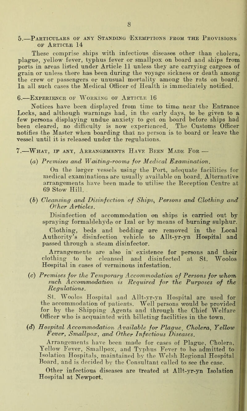 5. —Particulars of any Standing 'Exemptions from the Provisions OF Article 14 Tliese comprise .ships with infections diseases other than cholera, plague, yellow fever, typhus fever or smallpox on board and ships from ports in axeas lis'ted under Article 11 unless they are cari’ying cargoes of grain or unless there has been during the voyage sickness or death among the crew or passengers or unusual mortality among the rats on board. In all such cases the Medical Officer of Health is immediately notified. 6. —Experience of Working of Article 16 Notices have been displayed from time to timei near the Entrance Locks, and although warnings had, in the early days, to be given to a few persons displaying undue anxiety to get on board before ships had been cleared, no difiiculty is now experienced. The Customs Officer notifies the Master when boarding that no person is to board or leave the vessel until it is released under the regulations. 7. —^What, ip any. Arrangements Have Been Made For — (a.) Premises cmd Waiting-rooms for Medical Examination. On the larger vessels using the Port, adequate facilities for medical examinations are usually available on board. Alternative arrangements have been made to utilise the Reception Centre at 69 Stow Hill. {b) Cleansing and Idisi7hfection of Ships^ Persons and Clothing and Other Articles. Disinfection of accommodation on ships is carried out by spraying formaldehydei or Izal or by means of burning sulphur. Clothing, beds and bedding are removed in the Local Authority’s disinfection vehicle to Allt-yr-yn Hospital and passed through a. steam disinfector. Arrangements are also in existence for persons and their clothing to be cleansed and disinfected at St. Woolos Hospital in cases of verminous infestation. (c) Premises for the Temporary Accommodation of Persons for whom such Accommodation is Required for the Purposes of the Regulations. St. Woolos Hospital and Allt-yr-yn Hospital are used for the accommodation of patients. Well persons would be provided for by the Shipping Agents and through the Chief Welfare Officer who is acquainted with billeting facilities in the town. {d) Hospital Accommodation Available for Plague. Cholera, Yellow Fever, Smallpox, and Other Infectious Diseases. Arrangements have been made for cases of Plague, Cholera, Yellow Fever, Smallpox, and Typhus Fever to be admitted to Isolation Hospitals, maintained by the Welsh Regional Hospital Board, and is decided by the Consultant called to see the case. Other infectious diseases are treated at Allt-yr-yn Isolation Hospital at Newport.