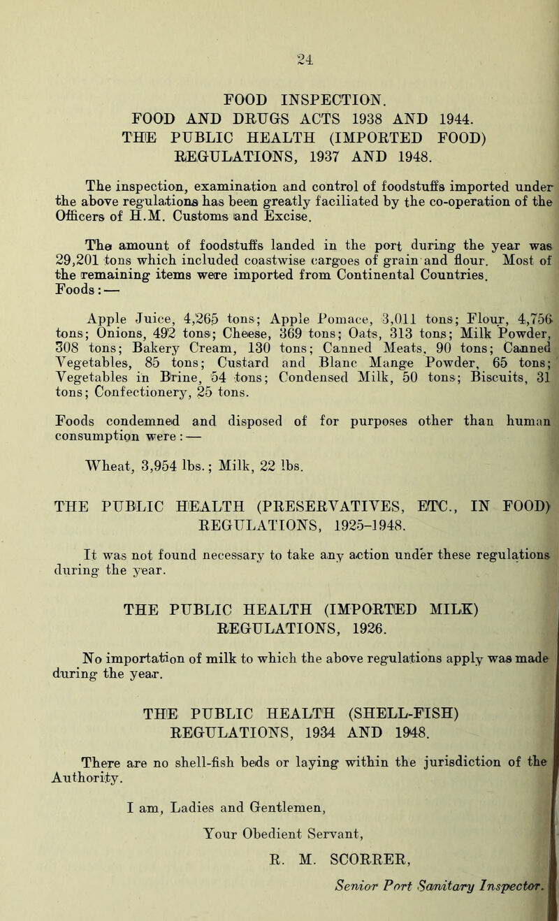 FOOD INSPECTION. FOOD AND DRUGS ACTS 1938 AND 1944. THE PUBLIC HEALTH (IMPORTED FOOD) REGULATIONS, 1937 AND 1948. The inspection, examination and control of foodstuffs imported under the above regulationa has been greatly faciliated by the co-operation of the Officers of H.M. Customs land Excise. The amount of foodstuffs landed in the port during the year was 29,201 tons which included coastwise cargoes of grain and flour. Most of the remaining items were imported from Continental Countries. Foods:— Apple Juice, 4,265 tons; Apple Pomace, 3,011 tons; Flour, 4,756 tons; Onions, 492 tons; Cheese, 369 tons; Oats, 313 tons; Milk Powder, 308 tons; Bakery Cream, 130 tons; Canned Meats, 90 tons; Canned Vegetables, 85 tons; Custard and Blanc Mange Powder, 65 tons; Vegetables in Btine, 54 tons; Condensed Milk, 50 tons; Biscuits, 31 tons; Confectionery, 25 tons. Foods condemned and disposed of for purposes other than human consumption were; — Wheat, 3,954 lbs.; Milk, 22 lbs. THE PUBLIC HEALTH (PRESERVATIVES, ETC., IN FOOD) REGULATIONS, 1925-1948. It was not found necessary to take any action under these regulations- during the year. THE PUBLIC HEALTH (IMPORTED MILK) REGULATIONS, 1926. No importation of milk to which the above regulations apply was made during the year. THE PUBLIC HEALTH (SHELL-FISH) REGULATIONS, 1934 AND 1948. There are no shell-fish beds or laying within the jurisdiction of the Authority. I am, Ladies and Gentlemen, Your Obedient Servant, ! R. M. SCORRER, j Senior Port Scmitary Inspector. |