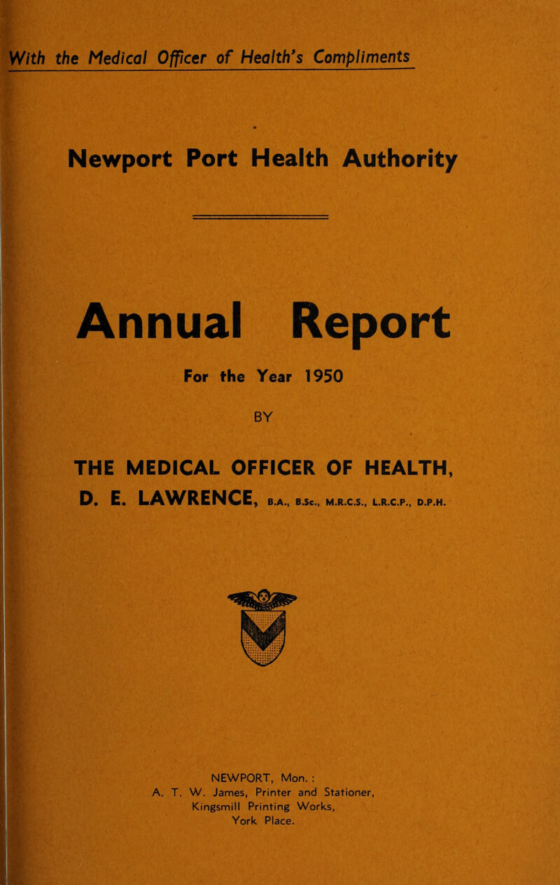 Newport Port Health Authority Annual Report For the Year 1950 BY THE MEDICAL OFFICER OF HEALTH, D. E. LAV^RENCE, B.A., B.Se., M.R.C.S., L.R.C.P., D.P.H. NEWPORT, Mon. : A. T. W. James, Printer and Stationer, Kingsmill Printing Works, York Place. n