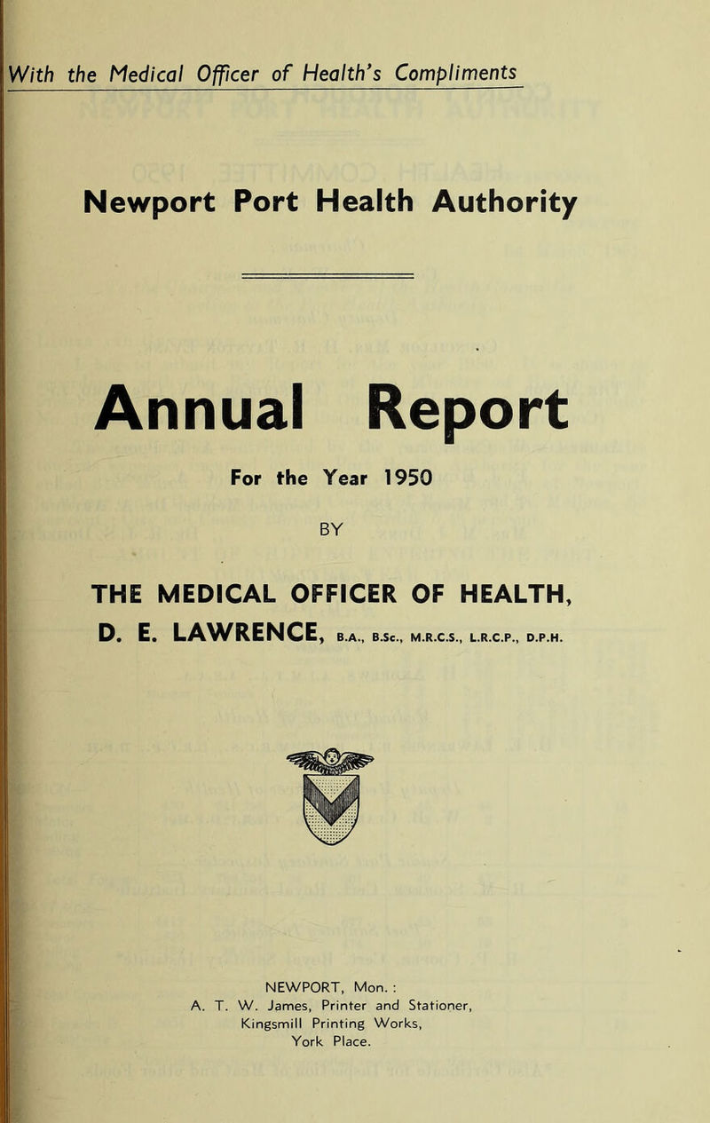 Newport Port Health Authority Annual Report For the Year 1950 BY THE MEDICAL OFFICER OF HEALTH, D. E. LA^VRENCE, B.A., B.Sc., M.R.C.S., L.R.C.P., D.P.H. NEWPORT, Mon. ; A. T. W. James, Printer and Stationer, Kingsmill Printing Works, York Place.