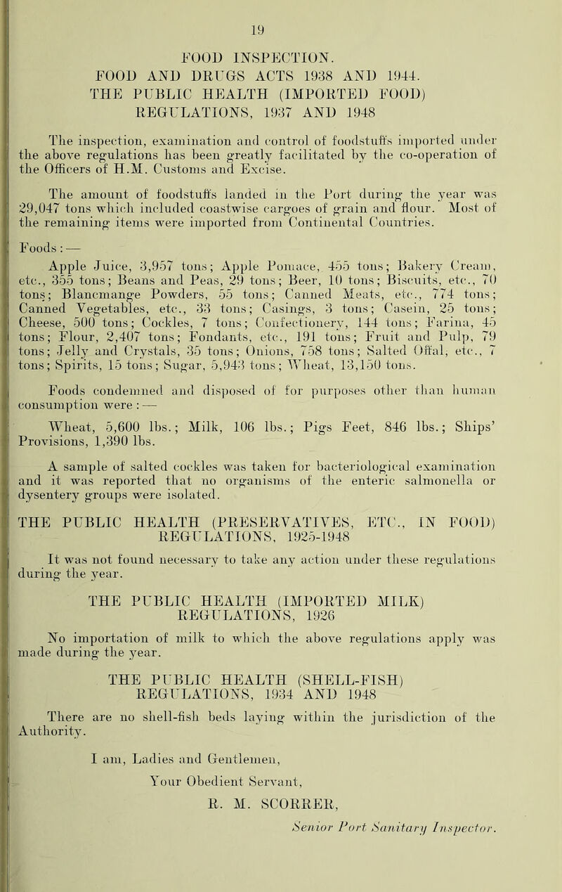 FOOD INSPECTION. FOOD AND DEUGS ACTS 1938 AND 1944. THE PUBLIC HEALTH (IMPOETED FOOD) EEGULATIONS, 1937 AND 1948 Tlie inspectiou, examination and control of foodstuFs imported under tire above regulations has been greatly facilitated by the co-operation of the Officers of H.M. Customs and Excise. The amount of foodstuFs landed in the Port during the year was 29,047 tons which included coastwise cargoes of grain and flour. Most of the remaining items were imported from Continental Countries. Foods:— Apple Juice, 3,957 tons; Apple Pomace, 455 tons; Bakery Cream, etc., 355 tons; Beans and Peas, 29 tons; Beer, 10 tons; Biscuits, etc., 70 tons; Blancmange Powders, 55 tons; Canned Meats, etc., 774 tons; Canned Vegetables, etc., 33 tons; Casings, 3 tons; Casein, 25 tons; Cheese, 500 tons; Cockles, 7 tons; Confectionery, 144 tons; Farina, 45 tons; hTour, 2,407 tons; Fondants, etc., 191 tons; Fruit and Pulp, 79 tons; Jelly and Crystals, 35 tons; Unions, 758 tons; Salted OFal, etc., 7 tons; Spirits, 15 tons; Sugar, 5,943 tons; Wheat, 13,150 tons. Foods condemned and disposed of for purposes other tlian human consumption were : — Wheat, 5,600 lbs.; Milk, 106 lbs.; Pigs Feet, 846 lbs.; Ships’ Provisions, 1,390 lbs. A sample of salted cockles was taken tor bacteriological examination and it was reported that no organisms of the enteric salmonella or dysentery groups were isolated. THE PUBLIC HEALTH (PEESEEVATIVES, ET(’., IN FOOD) EEGULATIONS. 1925-1948 It was not found necessary to take any action under these regulations during the year. THE PUBLIC HEALTH (IMPOETED MILK) EEGULATIONS, 1926 No importation of milk to which the above regulations apply was made during the year. THE PUBLIC HEALTH (SHELL-FISH) EEGULATIONS, 1934 AND 1948 There are no shell-fish beds laying within the jurisdiction of the Authority. I am. Ladies and Gentlemen, Your Obedient Servant, E. M. SCOEEEE, Senior Port Sanitarjj Inspector.