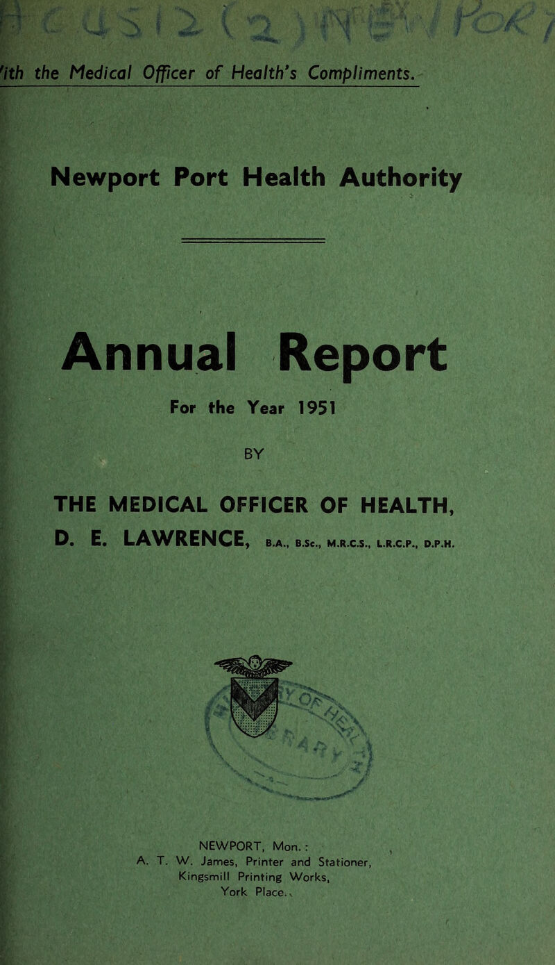 Newport Port Health Authority Annual Report For the Year 1951 BY THE MEDICAL OFFICER OF HEALTH, D, E. LA^VRENCE, B.A., B.Se., M.R.C.S., L.R.C.P., D.P.H. NEWPORT, Mon.: A. T. W. James, Printer and Stationer, Kingsmill Printing Works, York Place. V