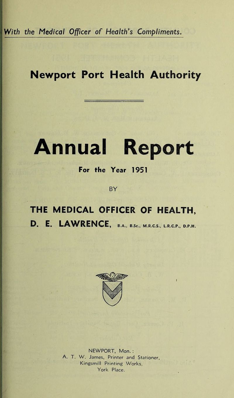 Newport Port Health Authority Annual Report For the Year 1951 BY THE MEDICAL OFFICER OF HEALTH, D. E. LA^A^RENCE, B.A., B.Se., M.R.C.S., L.R.C.P., D.P.H. NEWPORT, Mon. : A. T. W. James, Printer and Stationer, Kingsmill Printing Works, York Place.