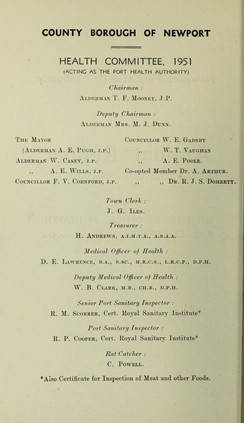 COUNTY BOROUGH OF NEWPORT HEALTH COMMITTEE, 1951 (ACTING AS THE PORT HEALTH AUTHORITY) Chairman : Alderman T. F. Mooney, J.P. Deputy Chairman : Alderman Mrs. M. J. JJunn. The M.o'or (Alderman A. E. Pegh, .j.r.) Alderman AV. Casey, .t.p. ,, A. E. Mmlls, J.P. Councillor F. V. Corneord, j.p. Councillor AV. E. Gadsby ,, M. T. Yaughan ,, A. E. Poole. Co-opted Member Dr. A. Arthur. ,, ,, Dr. E. J. S. Doherty. Town Clerk : J. G. Iles. Treasurer : H. Andrews, a.i.m.t.a., a.s.a.a. Medical Officer of Health : D. E. Lawrence, b.a., b.sc., m.r.c.s., l.r.c.p., d.p.h. Deputy Medical Officer of Health : W. B. Clark, m.b., ch.b., d.p.h. Senior Port Sanitary Inspector : R. M. ScoRRER, Cert. Royal Sanitary Institute* Port Sanitary Inspector : R. P. Cooper, Cert. Royal Sanitary Institute* Rat Catcher : C. Powell. *Aiso Certificate for Inspection of Meat and other Foods.