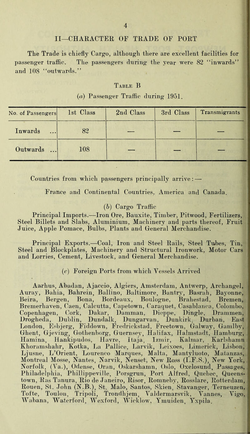 II—CHARACTER OF TRADE OF PORT Tlie Trade is cEiefly Cargo, altEougli there are excellent facilities for passeng'er traffic. The passengers during the year were 82 “inwards” and 108 “outwards.” Table B (n) Passenger Traffic during 1951. No. of Passengers 1st Class 2nd Class 3rd Class Transmigrants Inwards 82 — — — Outwards ... 108 — — — Countries from which passengers principally arrive: — France and Continental Countries, America and Canada. (h) Cargo Traffic Principal Imports.—Iron Ore, Bauxite, Timber, Pitwood, Fertilizers, Steel Billets and Slabs, Aluminium, Machinery and parts thereof. Fruit Juice, Apple Pomace, Bulbs, Plants and General Merchandise. Principal Exports.—Coal, Iron and Steel Rails, Steel Tubes, Tin, Steel and Blockplates, Machinery and Structural Ironwork, Motor Cars and Lorries, Cement, Livestock, and General Merchandise. {(■) Foreign Ports from which Vessels Arrived Aarhus, Abadan, Ajaccio, Algiers, Amsterdam, Antwerp, Archangel, Auray, Bahia, Bahrein, Ballino, Baltimore, Bantrs, B'astrah, Bayonne, Beira, Bergen, Bona, Bordeaiix, Boulogne, Braheslad, Bremen, Bremerhaven, Caen, Calcutta, Capetown, Caraquet, Casablanca, Colombo, Copenhagen, Cork, Dakar, Damman, Dit'ppe, Dingle, Drammen, Drog'heda, Dublin, Dundalk, Dungarvan, Dunkirk. Durban, East London, Fshjerg, Fiddown, Fredrickstad, Freetown, Galway, Gamlhy, Ghent, Gjeviug, Gothenborg', Guernsey, Halifax, Halmstadt, Hamburg, Hamina., Hankipudos, Havre, Itaja, Izmir, Kalmar, Karlsliamn Khoramshahr, Kotka, Im Pallice, Imrvik, Ijeixoes, Limerick, Lisbon, Ljusne, L’Orient, Lourenco Marques, Malta, Mantyluoto, Matanzas, Montreal Mosse, Nantes, Narvik, Nenset, New Ross (I.F.S.), New York, Norfolk, (Va.), Odense, Oran, Oskarshamn, Oslo, Oxelosund, Passages, Philadelphia, Phillippeville, Porsgmn, Port Alfred, Quebec, Queens- town, Ras Tanura, Rio de Janeiro, Risor, Romnehy, Rosslare, Rotterdam, Rouen, St. John (N.Bl.), St. Malo, Santos, Skien, Stavang’er, Terneuzen, Tofte, Toulon, Tripoli, Trondhjem, Yaldermarsvik, Vanues, Vigo, IVahana, Waterford, Wexford, Wicklow, Ymuiden, Yxpila.