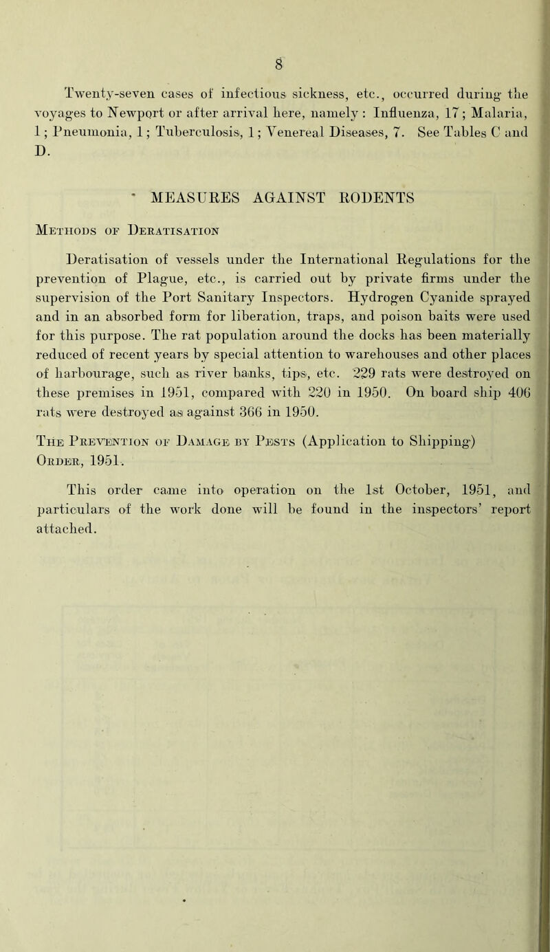Twenty-seven cases ot‘ infectious sickness, etc., occurred during tlie voyages to Newport or after arrival here, namely : Influenza, 17; Malaria, 1; Pneumonia, 1; Tuberculosis, 1; Venereal Diseases, 7. See Tables C and D. • MEASURES AGAINST RODENTS Methods of Deratisation Deratisation of vessels under the International Regulations for the prevention of Plague, etc., is carried out by private Arms under the supervision of the Port Sanitary Inspectors. Hydrogen Cyanide sprayed and in an absorbed form for liberation, traps, and poison baits were used for this purpose. The rat population around the docks lias been materially reduced of recent years by special attention to warehouses and other places of barbourage, such as river banks, tips, etc. 229 rats were destroyed on these premises in 1951, compared with 220 in 1950. On board ship 400 rats were destroyed as against 300 in 1950. The Prevention of Damage by Pests (Application to Shipping) Order, 1951. This order came into operation on the 1st October, 1951, and particulars of the work done wdll be found in the inspectors’ report attached.