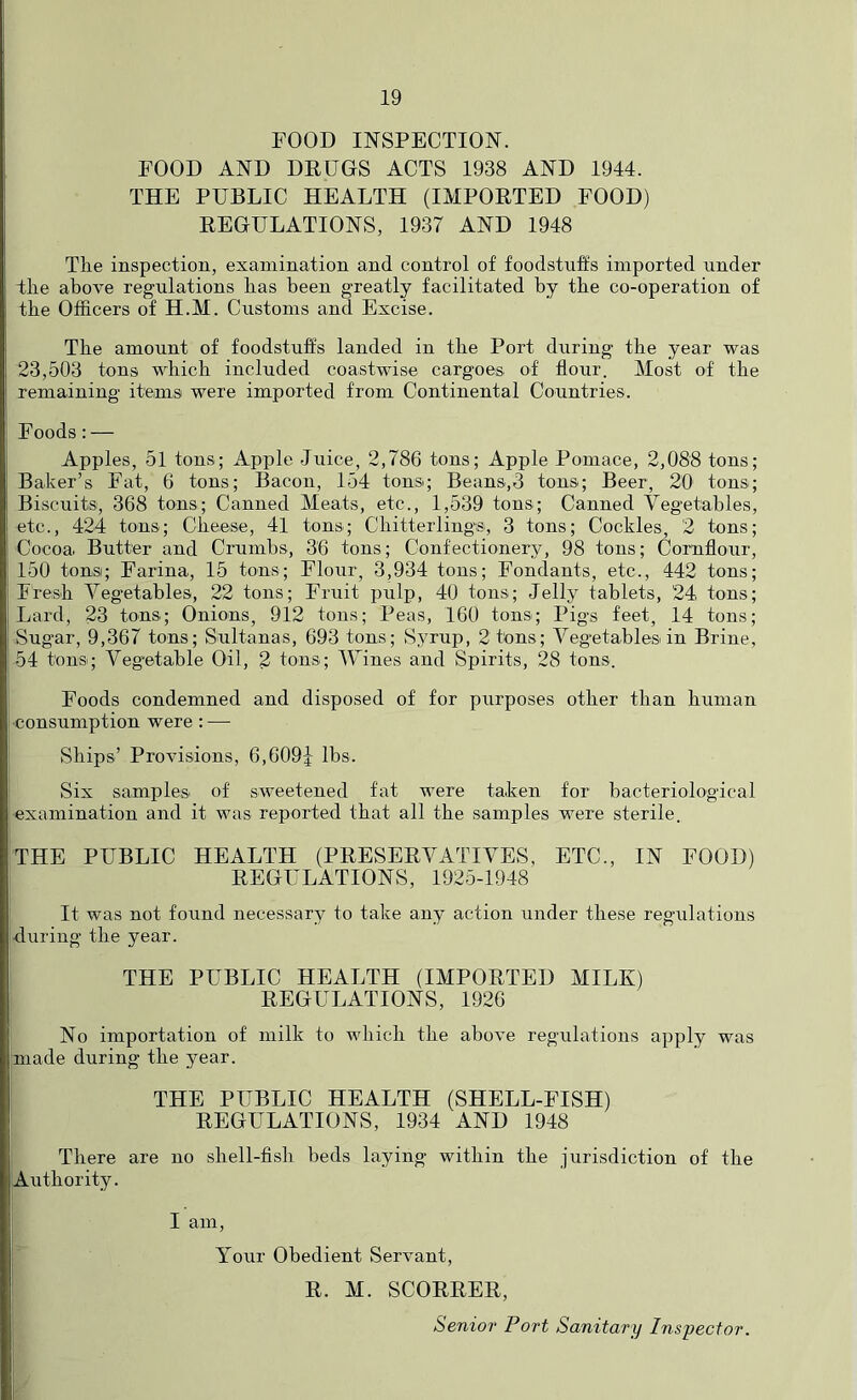 FOOD INSPECTION. FOOD AND DEDGS ACTS 1938 AND 1944. THE PUBLIC HEALTH (IMPOETED FOOD) EEGULATIONS, 1937 AND 1948 The inspection, examination and control of foodstuffs imported under Hie above regulations has been greatly facilitated by the co-operation of the Officers of H.M. Customs and Excise. The amount of foodstuffs landed in the Port during the year was 23,503 tons which included coastwise cargoes of flour. Most of the remaining items were imported from Continental Countries. Foods; — Apples, 51 tons; Apple Juice, 2,786 tons; Apple Pomace, 2,088 tons; Baker’s Fat, 6 tons; Bacon, 154 tons; Beans,3 tons; Beer, 20 tons; Biscuits, 368 tons; Canned Meats, etc., 1,539 tons; Canned Vegetables, etc., 424 tons; Cheese^ 41 tons; Chitterling's, 3 tons; Cockles, 2 tons; Cocoa Butter and Crumbs, 36 tons; Confectionery, 98 tons; Cornflour, 150 tons; Farina, 15 tons; Flour, 3,934 tons; Fondants, etc., 442 tons; Fresh Vegetables, 22 tons; Fruit pulp, 40 tons; Jelly tablets, 24, tons; Lard, 23 tons; Onions, 912 tons; Peas, 160 tons; Pigs feet, 14 tons; Sugar, 9,367 tons; Sultanas, 693 tons; Syrup, 2 tons; Vegetables in Brine, 54 tons; Vegetable Oil, 2 tons; IVines and Spirits, 28 tons. Foods condemned and disposed of for purposes other than human •consumption were : — Ships’ Provisions, 6,609i lbs. Six samples of sweetened fat were ta.ken for bacteriological examination and it was reported that all the samples were sterile. THE PUBLIC HEALTH (PEESEEVATIVES, ETC., IN FOOD) EEGULATIONS, 1925-1948 It was not found necessary to take any action under these regulations during the year. THE PUBLIC HEALTH (IMPOETED MILK) EEGCLATIONS, 1926 No importation of milk to which the above regulations apply was made during the year. THE PUBLIC HEALTH (SHELL-FISH) EEGULATIONS, 1934 AND 1948 There are no shell-fish beds laying within the jurisdiction of the Authority. I am. Your Obedient Servant, E. M. SCOEEEE, Senior Port Sanitary Inspector.