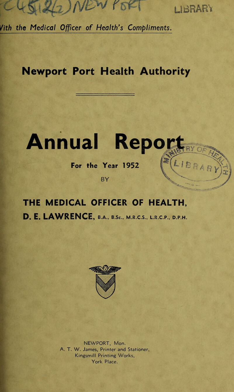 UBRARV //th the Medical Ofjficer of Health's Compliments. Newport Port Health Authority Annual Re For the Year 1952 THE MEDICAL OFFICER OF HEALTH, D. E. LAWRENCE, b.a., b.sc., m.r.c.s., l.r.c.p., d.p.h. NEWPORT, Mon. A. T. W. James, Printer and Stationer, Kingsmill Printing Works, York Place.