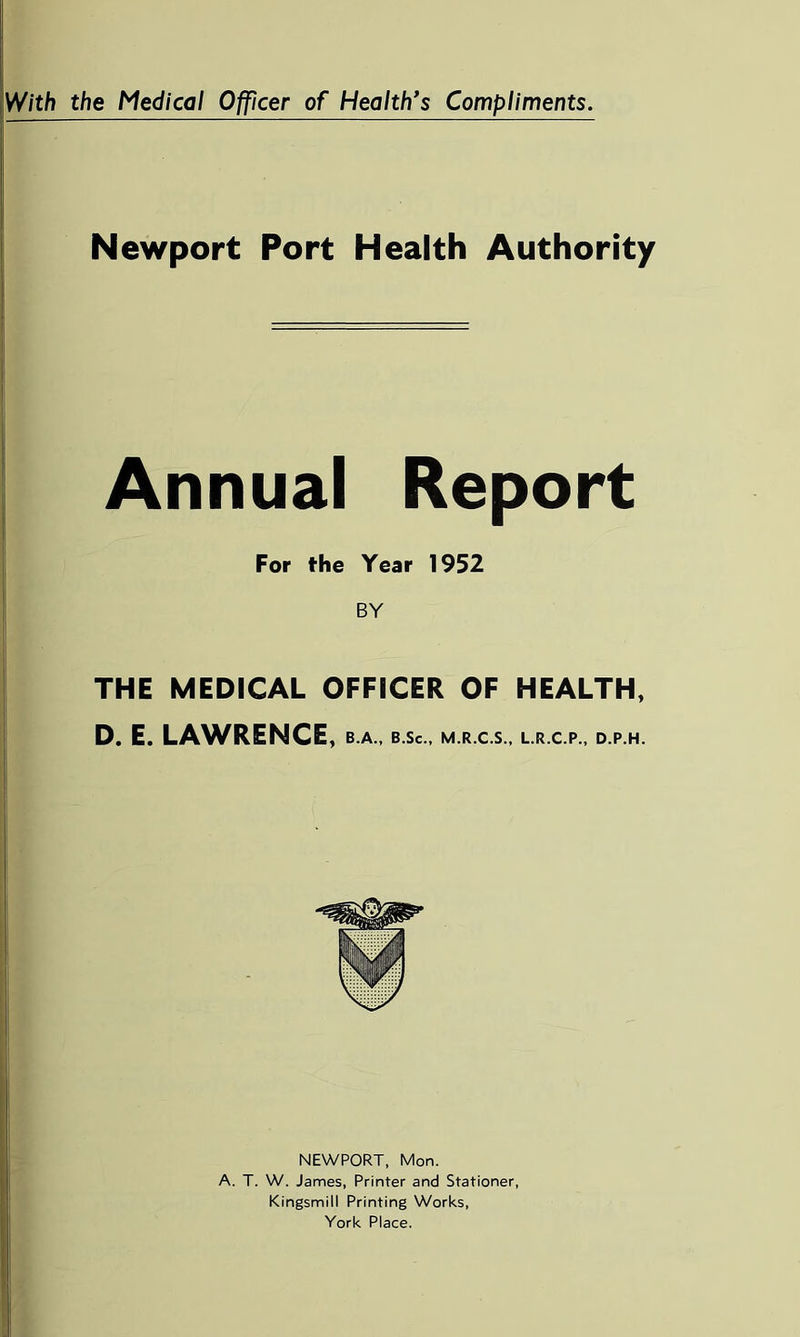 With the Medical Officer of Health’s Compliments. Newport Port Health Authority Annual Report For fhe Year 1952 BY THE MEDICAL OFFICER OF HEALTH, D. E. LAWRENCE, B.A., B.Sc., M.R.C.S., L.R.C.P., D.P.H. NEWPORT, Mon. A. T. W. James, Printer and Stationer, Kingsmill Printing Works, York Place.