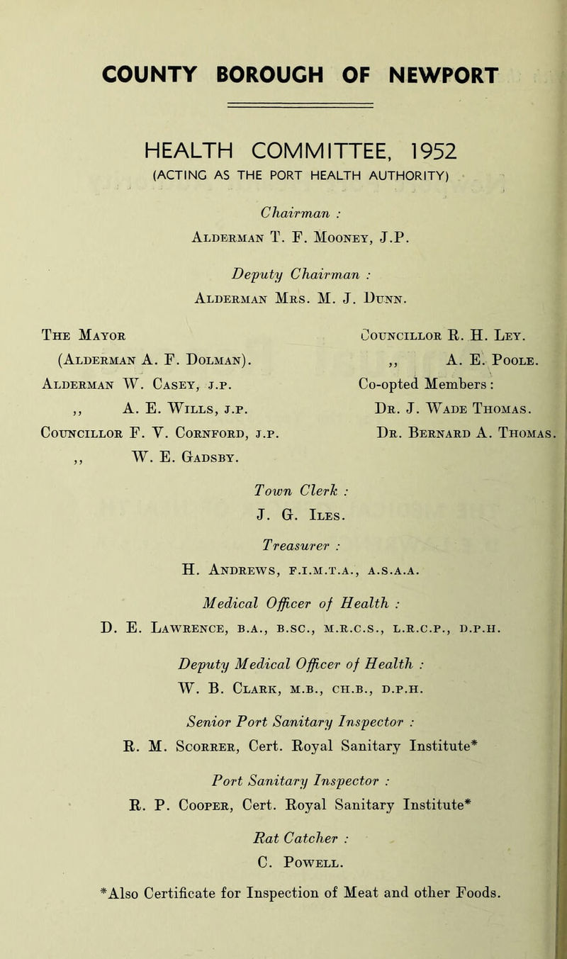 COUNTY BOROUGH OF NEWPORT HEALTH COMMITTEE. 1952 (ACTING AS THE PORT HEALTH AUTHORITY) Chairman : Alderman T. F. Mooney, J.P. Deputy Chairman : Alderman Mrs. M. J. Dunn. The Mayor (Alderman A. F. Dolman). Alderman W. Casey, j.p. ,, A. E. Wills, j.p. Councillor F. V. Cornford, j.p. ,, W. E. Gadsby. Councillor R. H. Ley. ,, A. E. Poole. Co-opted Members: Dr. J. Wade Thomas. Dr. Bernard A. Thomas. Town Clerk : J. G. Iles. Treasurer : H. Andrews, f.i.m.t.a., a.s.a.a. Medical Officer of Health : D. E. Lawrence, b.a., b.sc., m.r.c.s., l.r.c.p., d.p.h. Deputy Medical Officer of Health : W. B. Clark, m.b., ch.b., d.p.h. Senior Port Sanitary Inspector : R. M. Scorrer, Cert. Royal Sanitary Institute* Port Sanitary Inspector : R. P. Cooper, Cert. Royal Sanitary Institute* Rat Catcher : C. Powell. *Also Certificate for Inspection of Meat and other Foods.