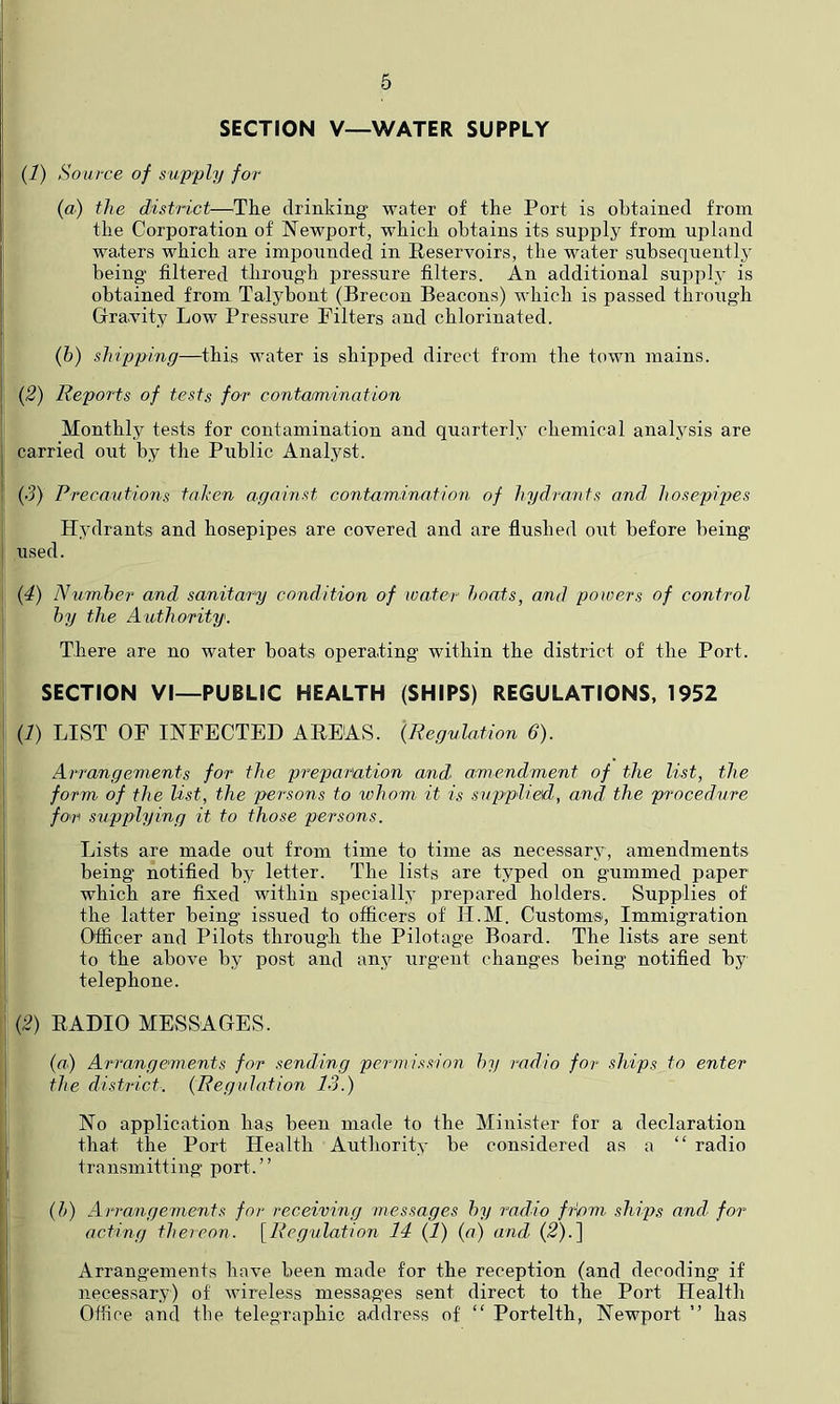 SECTION V—WATER SUPPLY (1) Source of supply for {a) the district—^The drinking water of the Port is obtained from the Corporation of Newport, which obtains its supply from upland waters which are impounded in Reservoirs, the water subsequently being filtered through pressure filters. An additional supply is obtained from Talybont (Brecon Beacons) which is passed through Gravdty Low Pressure Filters and chlorinated. (&) shipping—this water is shipped direct from the town mains. {2) Reports of tests for contamination Monthly tests for contamination and quarterly chemical analysis are carried out by the Public Analyst. (•5) Precautions tnhen against contamination of hydra7its and hosepipes Hydrants and hosepipes are covered and are flushed out before being used. {4) Number and sanitarp condition of water hoat.s, and poioers of control hy the Authority. There are no water boats operating within the district of the Port. SECTION VI—PUBLIC HEALTH (SHIPS) REGULATIONS, 1952 {!) LIST OF INFECTED AREAS. {Regulation 6). Arrangements for the preparation and amendment of the list, the form of the list, the persons to whom it is s'uppliefd', and the procedure for supplying it to those persons. Lists are made out from time to time as necessary, amendments being notified by letter. The lists are typed on gummed paper which are fixed within specially prepared holders. Supplies of the latter being issued to officers of II.M. Customs, Immigration Officer and Pilots through the Pilotage Board. The lists are sent to the above hy post and any urgent changes being notified by telephone. (2) RADIO MESSAGES. {a) Arrangements for sending permission hy radio for ships to enter the district. {Regulation 13.) No application has been made to the Minister for a declaration that the Port Health Authority be considered as a “ radio transmitting port.” {h) Arrangements for receiving messages hy radio friom ships and> for t acting thereon. {Regulation 14 (l) {a) and (2).] Arrang'ements have been made for the reception (and decoding if ^ necessary) of wireless messages sent direct to the Port Health I Office and the telegraijhic addi'ess of “ Portelth, Newport ” has