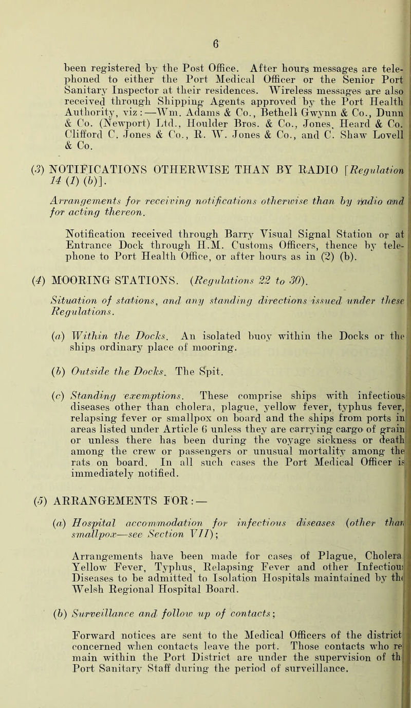 I been registered by the Post Office. After hours messages are tele- phoned to either the Port Medical Officer or the Senior Port Sanitary' Inspector at their residences. Wireless messages are also i received through Shipping Agents approved by the Port Health I Authority’, viz :—Wm. Adams & Co., Hethell Gwynn & Co., Dunn Co. (Newport) Ltd., Iloulder Pros. & Co., Jones. Heard & Co. Clifford C. Jones & Co., H. W. Jones & Co., and C. Shaw Lovell & Co. (3) NOTIFICATIONS OTHERWISE THAN BY RADIO \Regulation Arrangements for receiving notifications otlwrwise than hy ijadio and for acting thereon. Notification received throug’h Barry’ Visual Signal Station or at Entrance Dock through H.M. Customs Officers, thence by’ tele- IDhone to Port Health Office, or after hours as in (2) (b). (4) MOORING STATIONS. {Regulations 22 to 30). Situation of .stations, and atiy standing directions issued under these Regulations. (a) Within the Dochs. An isolated buoy within the Docks or the ships ordinary place of mooring. (h) Outside the Dochs. The Spit. (c) Standing exemptions. These comprise ships with infections' diseases other than cholera, plague, yellow fever, tyqihus fever, relapsing fever or smallpox on board and the ships from ports in i areas listed under Article G unless they are carrying ca.rgO' of g-rain or unless there has been during the voyag’e sickness or death among' the crew or passengers or unusual mortality among the rats on board. In all such cases the Port Medical Officer is ; immediately notified. (J) ARRANGEMENTS FOR: — {a) Hospital accommodation for infectiosis diseases {other thar, smallpo.r—see Section F//); Arrangements have been made for cases of Plague, Cholera ^ Yellow Fever, Typhus, Relapsing Fever and other Infectiouf! “ Diseases to be admitted to Isolation Hospitals maintained by’ tlnj Welsh Regional Hospital Board. {h) Surveillance and follov) sip of contacts; ' Forward notices are sent to the Medical Officers of the district concerned when contacts leave the port. Those contacts who rC; main within the Port District are under the supemusion of th: Port Sanitary’ Staff during the period of surveillance.