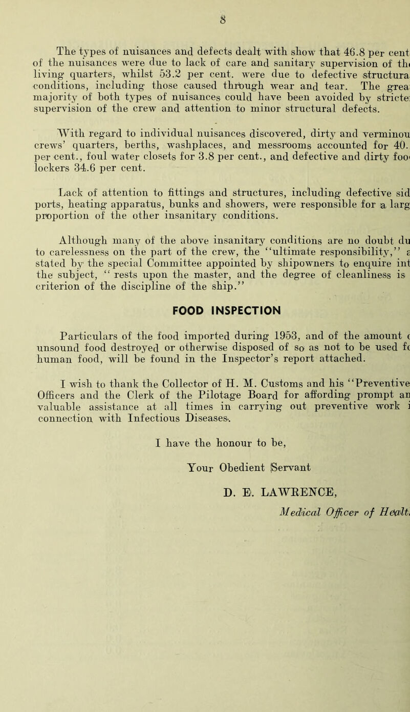 s The types of rmisances and defects dealt with show that 46.8 per cent of the nuisances were due to lack of care and sanitary supervision of thi living quarters, whilst 53.2 per cent, were due to defective structura conditions, including' those caused through wear and tear. The grea majority of both types of nuisances could have been avoided by stricte; supeiwision of the crew and attention to minor structural defects. With regard to individual nuisances discovered, dirty and verminou crews’ quarters, berths, washplaces, and messrooms accounted for 40. per cent., foul water closets for 3.8 per cent., and defective and dirty foo' lockers 34.6 per cent. Lack of attention to fittings and structures, including defective sid ports, heating apparatus, bunks and showers, were responsible for a larg proportion of the other insanitary conditions. Although many of the above insanitary conditions are no doubt do to carelessness on the part of the crew, the “ultimate resi3onsibility,’’ £ stated by the special Committee appointed by shipowners to enquire ini the subject, “ rests upon the master, and the degree of cleanliness is criterion of the discipline of the ship.” FOOD INSPECTION Particulars of the food imported during 1953, and of the amount ( unsound food destroyed or otherwise disposed of so as not to be used f( human food, will be found in the Inspector’s report attached. I wish to thank the Collector of H. M. Customs and his “Preventive Officers and the Clerk of the Pilotage Board for affording prompt ar valuable assistance at all times in carrying out preventive work i connection with Infectious Diseases-. I have the honour to be. Your Obedient (Servant D. E. LAWEENCE, Medical Ojficer of