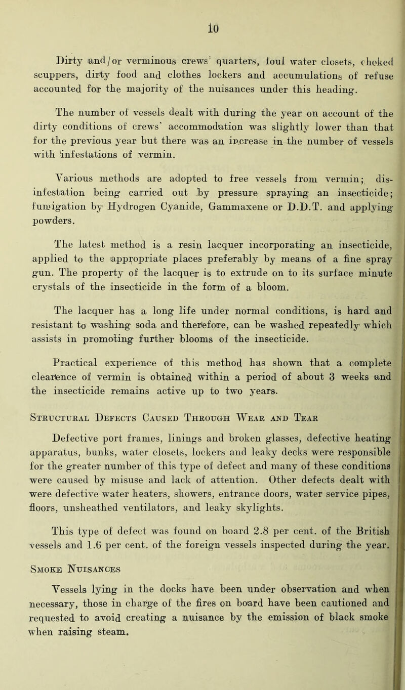 io Dirty land/or verminous crews' quarters, foul water closets, choked scuppers, dirty food and clothes lockers and accumulations of refuse accounted for the majority of the nuisances under this heading. The number of vessels dealt with during the year on account of the dirty conditions of crews' accommodation was slightly lower than that for the previous year but there was an ir.crease in the number of vessels with infestations of vermin. Various methods are adojited to free vessels from vermin; dis- infestation being carried out by pressure spraying an insecticide; funngation by Hydrogen Cyanide, Gammaxene or D.D.T. and applying powders. The latest method is a resin lacquer incorporating an insecticide, applied to the appropriate places preferably by means of a fine spray gun. The property of the lacquer is to extrude on to its surface minute crystals of the insecticide in the form of a bloom. The lacquer has a long life under normal conditions, is hard and resistant to washing soda and therefore, can be washed repeatedly which assists in promoting further blooms of the insecticide. Practical experience of this method has shown that a complete cleartence of vermin is obtained within a period of about 3 weeks and the insecticide remains active up to two years. I Structitkal Defects Caused Through Wear and Tear Defective port frames, linings and broken glasses, defective heating apparatus, bunks, water closets, lockers and leaky decks were responsible j for the greater number of this type of defect and many of these conditions j were caused by misuse and lack of attention. Other defects dealt with i were defective water heaters, showers, entrance doors, water service pipes, j floors, unsheathed ventilators, and leaky skylights. This type of defect was foxind on board 2.8 per cent, of the British | vessels and 1.6 per cent, of the foreign vessels inspected during the year, j Smoke Nuisances Vessels lying in the docks have been under observation and when : necessary, those in change of the fires on bo'ard have been cautioned and | requested to avoid creating a nuisance by the emission of black smoke i when raising steam. j