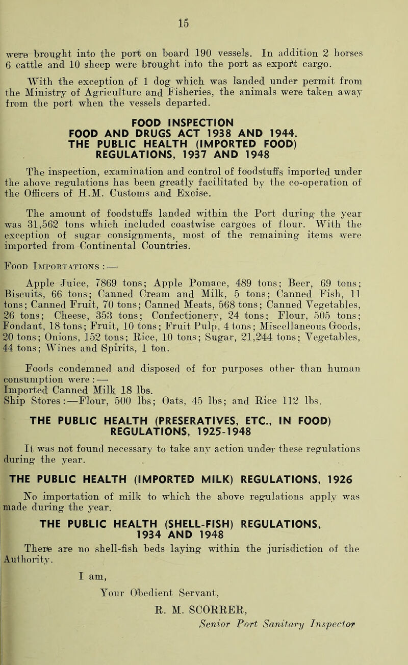 16 were brought into tbe port on board 190 vessels. In addition 2 horses 6 cattle and 10 sheep were brought into the port as expoht cargo. With the exception of 1 dog which was landed under permit from the Ministry of Agriculture and lisheries, the animals were taken away from the port when the vessels departed. FOOD INSPECTION FOOD AND DRUGS ACT 1938 AND 1944. THE PUBLIC HEALTH (IMPORTED FOOD) REGULATIONS, 1937 AND 1948 The inspection, examination and control of foodstuffs imported under the above regulations has been greatly facilitated by the co-operation of the Officers of H.M. Customs and Excise. The amount of foodstuffs landed within the Port during the year was 31,562 tons which included coastwise cargoes of flour. With the exception of sugar consignments, most of the remaining items were imported from Continental Countries. Food Importations : — Apple Juice, 7869 tons; Apple Pomace, 489 tons; Beer, 69 tons; Biscuits, 66 tons; Canned Cream and Milk, 5 tons; Canned Fish, 11 tons; Canned Fruit, 70 tons; Canned Meats, 568 tons; Canned Vegetables, 26 tons; Cheese, 353 tons; Confectionery, 24 tons; Flour, 505 tons; Fondant, 18 tons; Fruit, 10 tons; Fruit Pulp, 4 tons; Miscellaneous Goods, 20 tons; Onions, 152 tons; Rice, 10 tons; Sugar, 21,244 tons; Vegetables, 44 tons; Wines and Spirits, 1 ton. Foods condemned and disposed of for purposes other than human consumption were: — Imported Canned Milk 18 lbs. Ship Stores:—Flour, 500 lbs; Oats, 45 lbs; and Rice 112 lbs. THE PUBLIC HEALTH (PRESERATIVES, ETC., IN FOOD) REGULATIONS, 1925-1948 It was not found necessary to take any action under these regulations during the year. THE PUBLIC HEALTH (IMPORTED MILK) REGULATIONS, 1926 No importation of milk to which the above regulations apply was made during the year. THE PUBLIC HEALTH (SHELL FISH) REGULATIONS, 1934 AND 1948 Therie are no shell-fish beds laying within the jurisdiction of the Authority. I am. Your Obedient Servant, R. M. SCORRER, Senior Port Sanitary Jnspertor